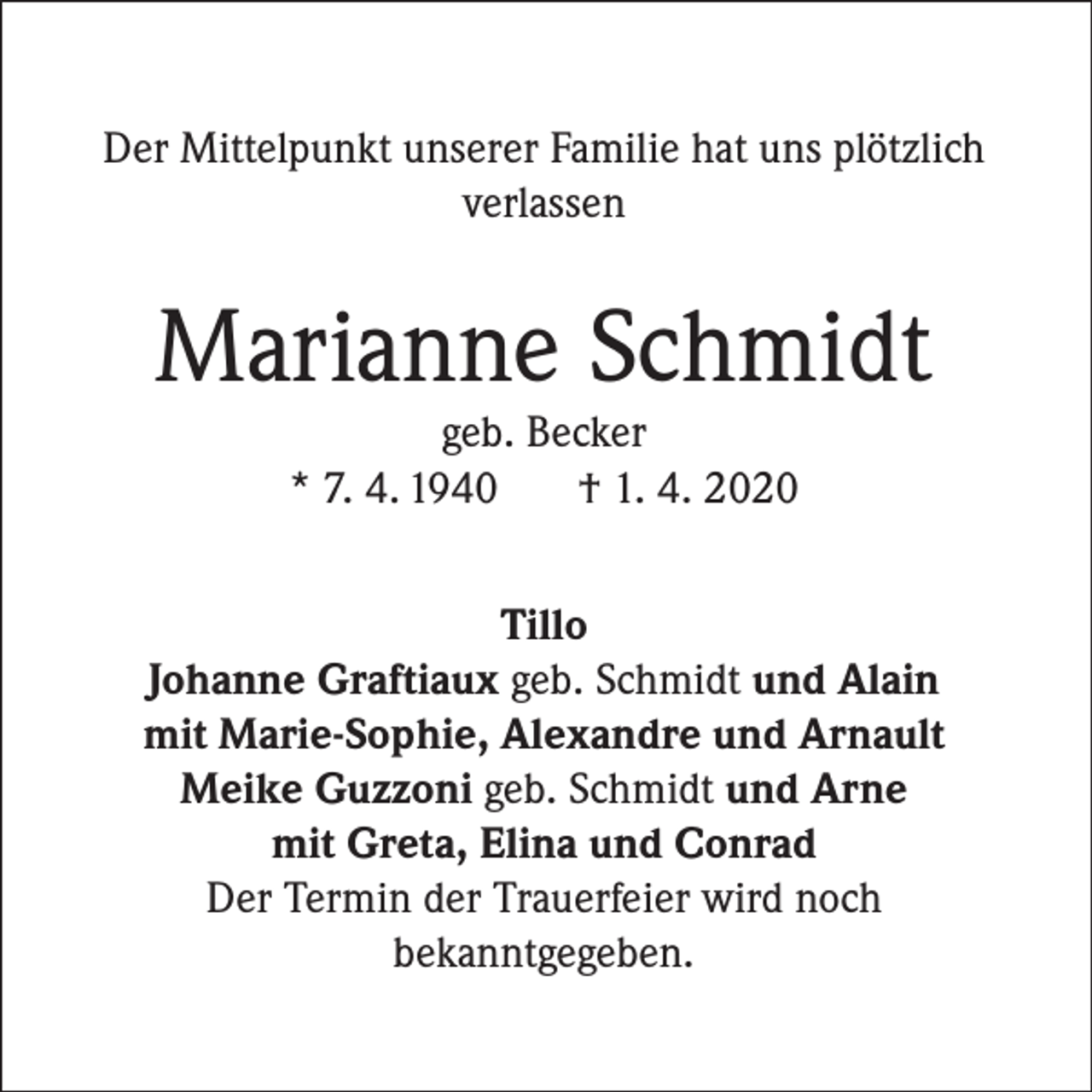 <p>Der Mittelpunkt unserer Familie hat uns plötzlich<br />verlassen</p><p>Marianne Schmidt<br />geb. Becker<br />* 7. 4. 1940<br />† 1. 4. 2020</p><p>Tillo<br />Johanne Graftiaux geb. Schmidt und Alain<br />mit Marie-Sophie, Alexandre und Arnault<br />Meike Guzzoni geb. Schmidt und Arne<br />mit Greta, Elina und Conrad<br />Der Termin der Trauerfeier wird noch<br />bekanntgegeben.</p>