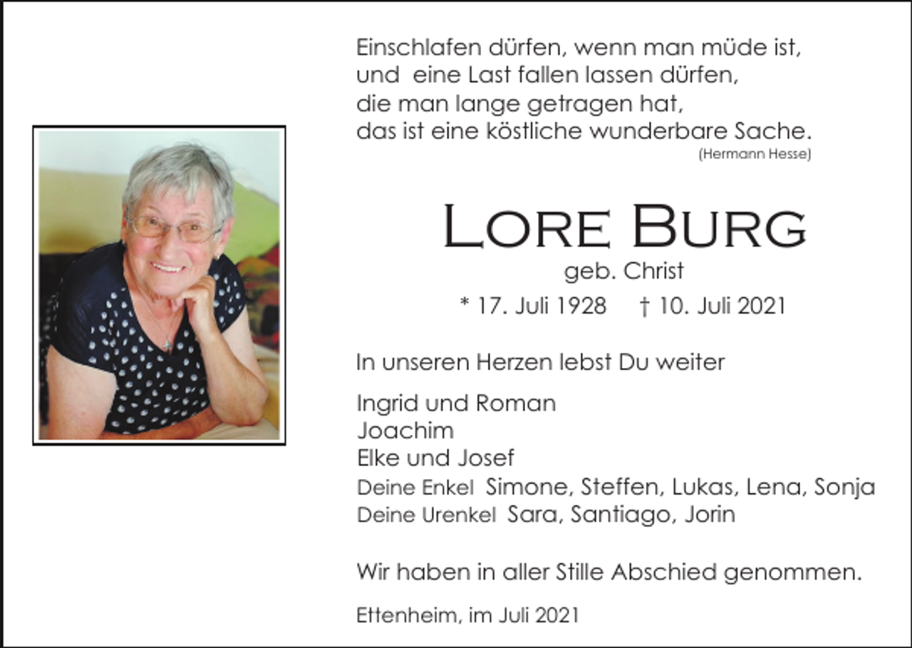 <p>Einschlafen dürfen, wenn man müde ist,<br />und eine Last fallen lassen dürfen,<br />die man lange getragen hat,<br />das ist eine köstliche wunderbare Sache.<br />(Hermann Hesse)</p><p>Lore Burg<br />geb. Christ<br />* 17. Juli 1928 † 10. Juli 2021<br />In unseren Herzen lebst Du weiter<br />Ingrid und Roman<br />Joachim<br />Elke und Josef<br />Deine Enkel Simone, Steffen, Lukas, Lena, Sonja<br />Deine Urenkel Sara, Santiago, Jorin<br />Wir haben in aller Stille Abschied genommen.<br />Ettenheim, im Juli 2021</p>