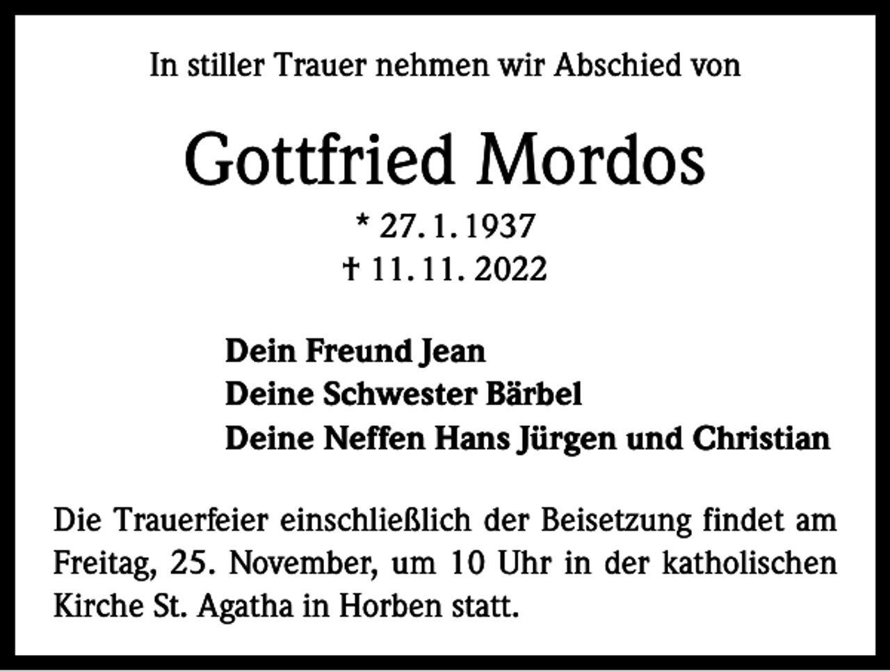 <p>In stiller Trauer nehmen wir Abschied von</p><p>Gottfried Mordos<br />* 27. 1. 1937<br />† 11. 11. 2022<br />Dein Freund Jean<br />Deine Schwester Bärbel<br />Deine Neffen Hans Jürgen und Christian<br />Die Trauerfeier einschließlich der Beisetzung findet am<br />Freitag, 25. November, um 10 Uhr in der katholischen<br />Kirche St. Agatha in Horben statt.</p>