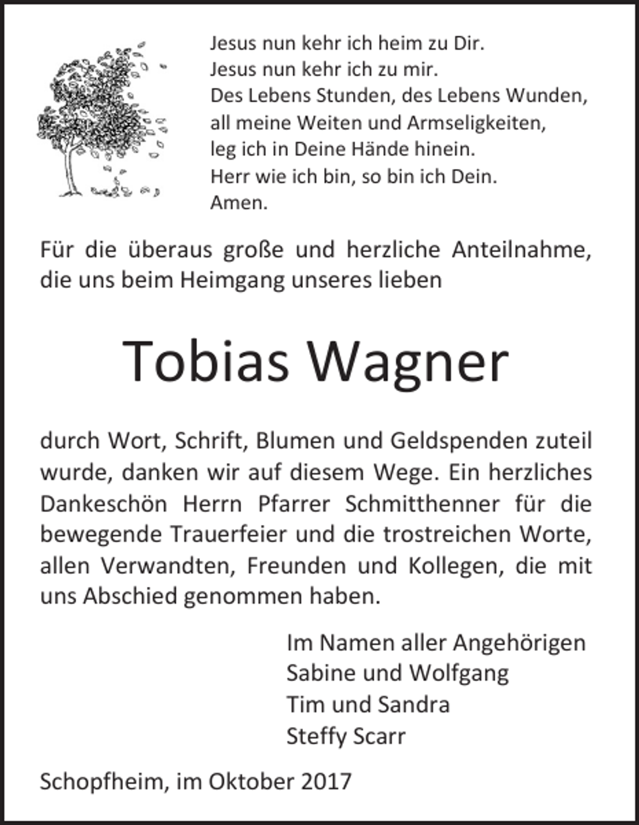 <p>Jesus nun kehr ich heim zu Dir.<br />Jesus nun kehr ich zu mir.<br />Des Lebens Stunden, des Lebens Wunden,<br />all meine Weiten und Armseligkeiten,<br />leg ich in Deine Hände hinein.<br />Herr wie ich bin, so bin ich Dein.<br />Amen.</p><p>Für die überaus große und herzliche Anteilnahme,<br />die uns beim Heimgang unseres lieben</p><p>Tobias Wagner<br />durch Wort, Schrift, Blumen und Geldspenden zuteil<br />wurde, danken wir auf diesem Wege. Ein herzliches<br />Dankeschön Herrn Pfarrer Schmitthenner für die<br />bewegende Trauerfeier und die trostreichen Worte,<br />allen Verwandten, Freunden und Kollegen, die mit<br />uns Abschied genommen haben.<br />Im Namen aller Angehörigen<br />Sabine und Wolfgang<br />Tim und Sandra<br />Steffy Scarr<br />Schopfheim, im Oktober 2017</p>