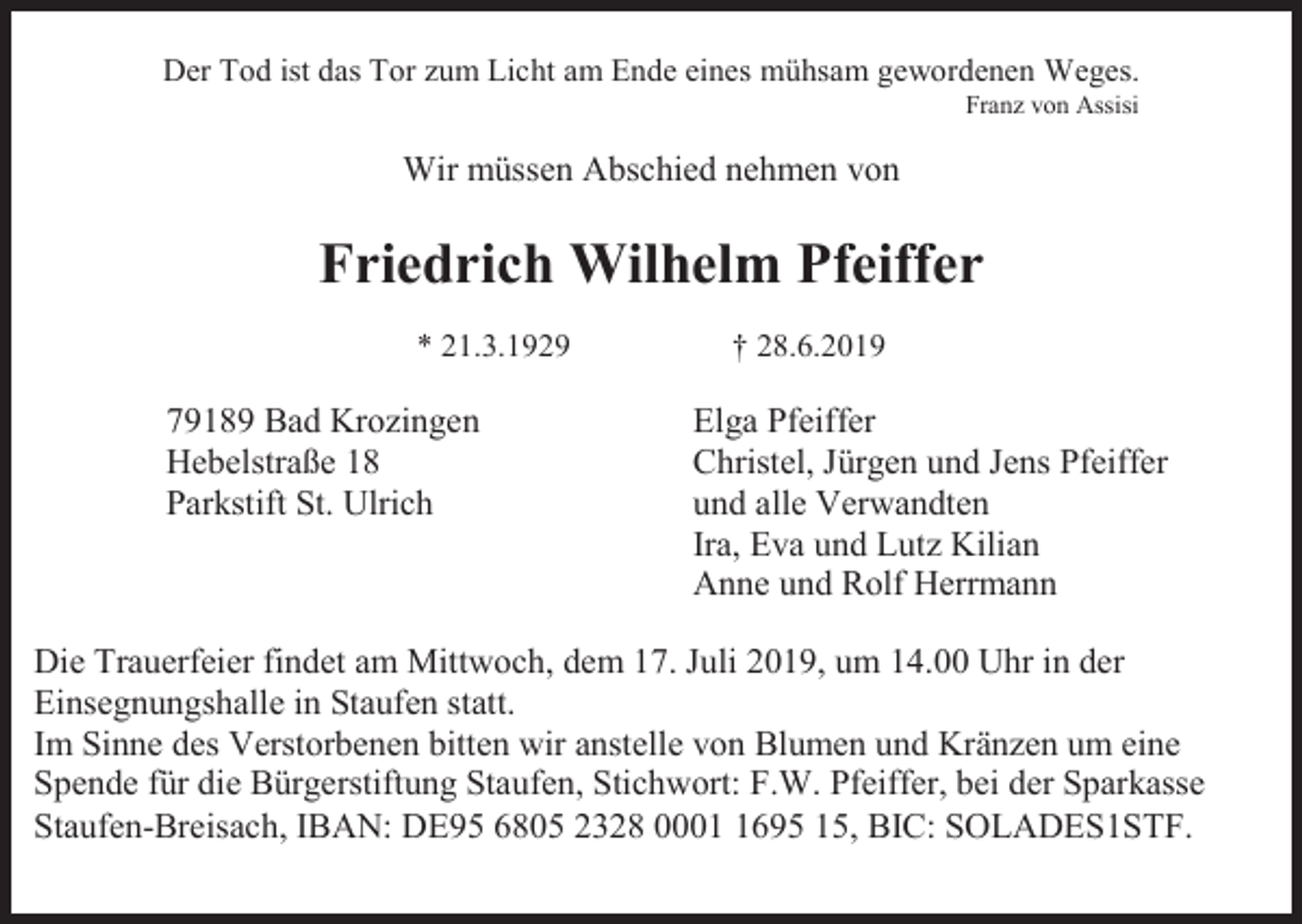 <p>Der Tod ist das Tor zum Licht am Ende eines mühsam gewordenen Weges.<br />Franz von Assisi</p><p>Wir müssen Abschied nehmen von</p><p>Friedrich Wilhelm Pfeiffer<br />* 21.3.1929</p><p>79189 Bad Krozingen<br />Hebelstraße 18<br />Parkstift St. Ulrich</p><p>† 28.6.2019</p><p>Elga Pfeiffer<br />Christel, Jürgen und Jens Pfeiffer<br />und alle Verwandten<br />Ira, Eva und Lutz Kilian<br />Anne und Rolf Herrmann</p><p>Die Trauerfeier findet am Mittwoch, dem 17. Juli 2019, um 14.00 Uhr in der<br />Einsegnungshalle in Staufen statt.<br />Im Sinne des Verstorbenen bitten wir anstelle von Blumen und Kränzen um eine<br />Spende für die Bürgerstiftung Staufen, Stichwort: F.W. Pfeiffer, bei der Sparkasse<br />Staufen-Breisach, IBAN: DE95 6805 2328 000695 15, BIC: SOLADES1STF.</p>