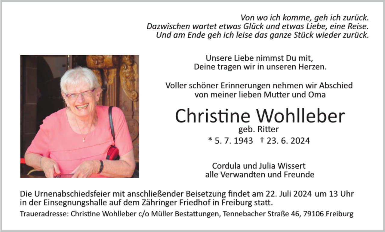 <p>Von wo ich komme, geh ich zurück.<br />Dazwischen wartet etwas Glück und etwas Liebe, eine Reise.<br />Und am Ende geh ich leise das ganze Stück wieder zurück.<br />Unsere Liebe nimmst Du mit,<br />Deine tragen wir in unseren Herzen.<br />Voller schöner Erinnerungen nehmen wir Abschied<br />von meiner lieben Mutter und Oma</p>
<p>Christine<br />Wohlleber<br />geb. Ritter<br />* 5. 7. 1943 † 23. 6. 2024<br />Cordula und Julia Wissert<br />alle Verwandten und Freunde<br />Die Urnenabschiedsfeier mit anschließender Beisetzung ﬁndet am 22. Juli 2024 um 13 Uhr<br />in der Einsegnungshalle auf dem Zähringer Friedhof in Freiburg sta�.<br />Traueradresse: Chris�ne Wohlleber c/o Müller Besta�ungen, Tennebacher Straße 46, 79106 Freiburg</p>