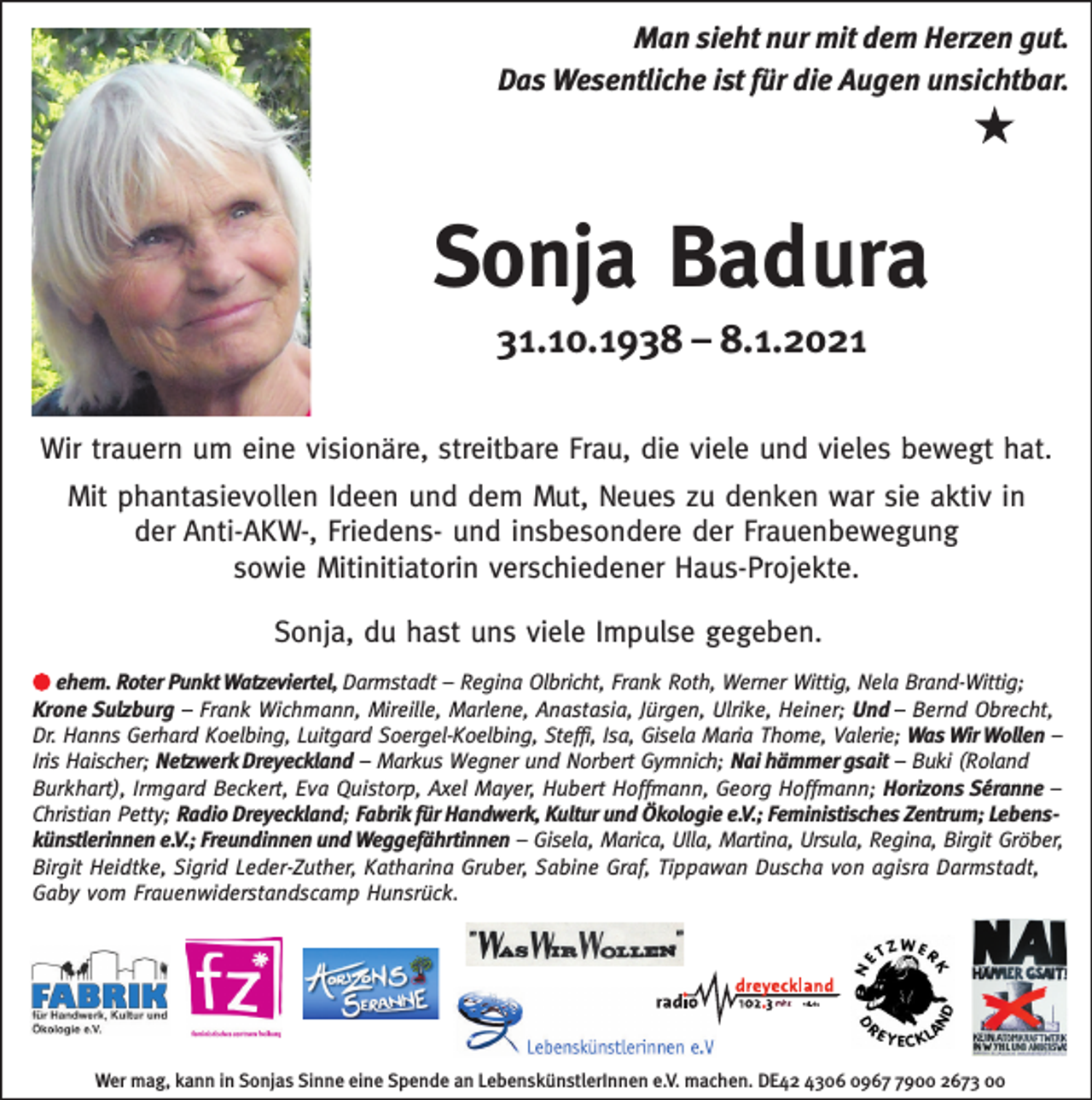 <p>Man sieht nur mit dem Herzen gut.<br />Das Wesentliche ist für die Augen unsichtbar.</p><p>Sonja Badura<br />31.10.1938 – 8.1.2021<br />Wir trauern um eine visionäre, streitbare Frau, die viele und vieles bewegt hat.<br />Mit phantasievollen Ideen und dem Mut, Neues zu denken war sie aktiv in<br />der Anti-AKW-, Friedens- und insbesondere der Frauenbewegung<br />sowie Mitinitiatorin verschiedener Haus-Projekte.<br />Sonja, du hast uns viele Impulse gegeben.<br />ehem. Roter Punkt Watzeviertel, Darmstadt – Regina Olbricht, Frank Roth, Werner Wittig, Nela Brand-Wittig;<br />Krone Sulzburg – Frank Wichmann, Mireille, Marlene, Anastasia, Jürgen, Ulrike, Heiner; Und – Bernd Obrecht,<br />Dr. Hanns Gerhard Koelbing, Luitgard Soergel-Koelbing, Steffi, Isa, Gisela Maria Thome, Valerie; Was Wir Wollen –<br />Iris Haischer; Netzwerk Dreyeckland – Markus Wegner und Norbert Gymnich; Nai hämmer gsait – Buki (Roland<br />Burkhart), Irmgard Beckert, Eva Quistorp, Axel Mayer, Hubert Hoffmann, Georg Hoffmann; Horizons Séranne –<br />Christian Petty; Radio Dreyeckland; Fabrik für Handwerk, Kultur und Ökologie e.V.; Feministisches Zentrum; Lebenskünstlerinnen e.V.; Freundinnen und Weggefährtinnen – Gisela, Marica, Ulla, Martina, Ursula, Regina, Birgit Gröber,<br />Birgit Heidtke, Sigrid Leder-Zuther, Katharina Gruber, Sabine Graf, Tippawan Duscha von agisra Darmstadt,<br />Gaby vom Frauenwiderstandscamp Hunsrück.</p><p>Wer mag, kann in Sonjas Sinne eine Spende an LebenskünstlerInnen e.V. machen. DE42 4306 096900 2673 00</p>