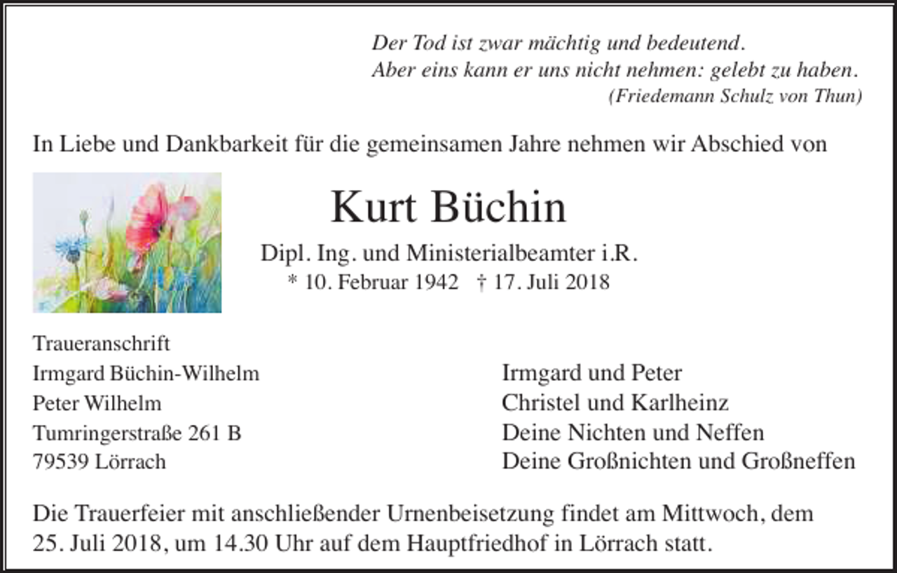 <p>Der Tod ist zwar mächtig und bedeutend.<br />Aber eins kann er uns nicht nehmen: gelebt zu haben.<br />(Friedemann Schulz von Thun)</p><p>In Liebe und Dankbarkeit für die gemeinsamen Jahre nehmen wir Abschied von</p><p>Kurt Büchin<br />Dipl. Ing. und Ministerialbeamter i.R.<br />* 10. Februar 1942 † 17. Juli 2018<br />Traueranschrift<br />Irmgard Büchin-Wilhelm<br />Peter Wilhelm<br />Tumringerstraße 261 B<br />79539 Lörrach</p><p>Irmgard und Peter<br />Christel und Karlheinz<br />Deine Nichten und Neffen<br />Deine Großnichten und Großneffen</p><p>Die Trauerfeier mit anschließender Urnenbeisetzung findet am Mittwoch, dem<br />25. Juli 2018, um 14.30 Uhr auf dem Hauptfriedhof in Lörrach statt.</p>