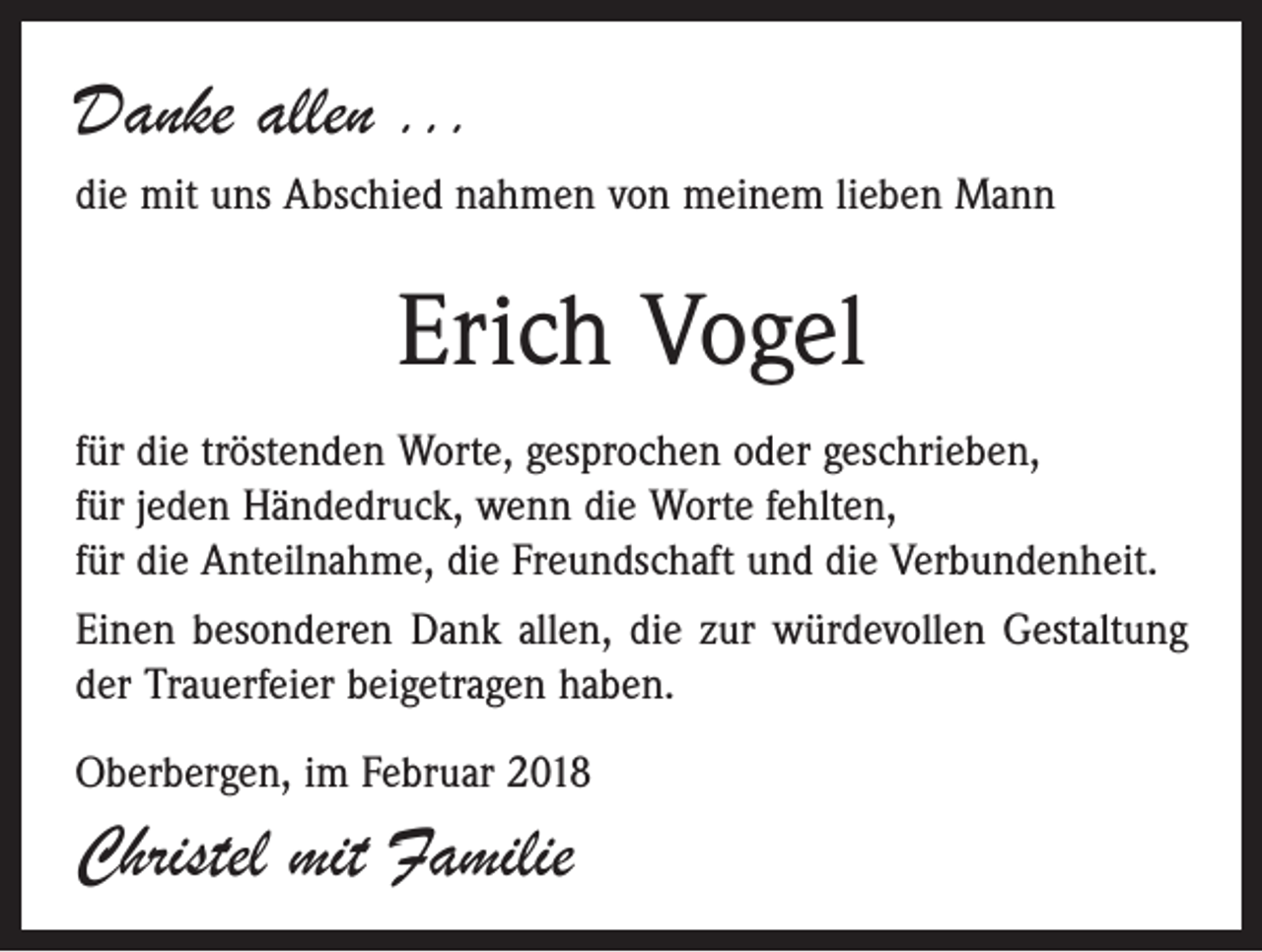 <p>Danke allen ...<br />die mit uns Abschied nahmen von meinem lieben Mann</p><p>Erich Vogel<br />für die tröstenden Worte, gesprochen oder geschrieben,<br />für jeden Händedruck, wenn die Worte fehlten,<br />für die Anteilnahme, die Freundschaft und die Verbundenheit.<br />Einen besonderen Dank allen, die zur würdevollen Gestaltung<br />der Trauerfeier beigetragen haben.<br />Oberbergen, im Februar 2018</p><p>Christel mit Familie</p>