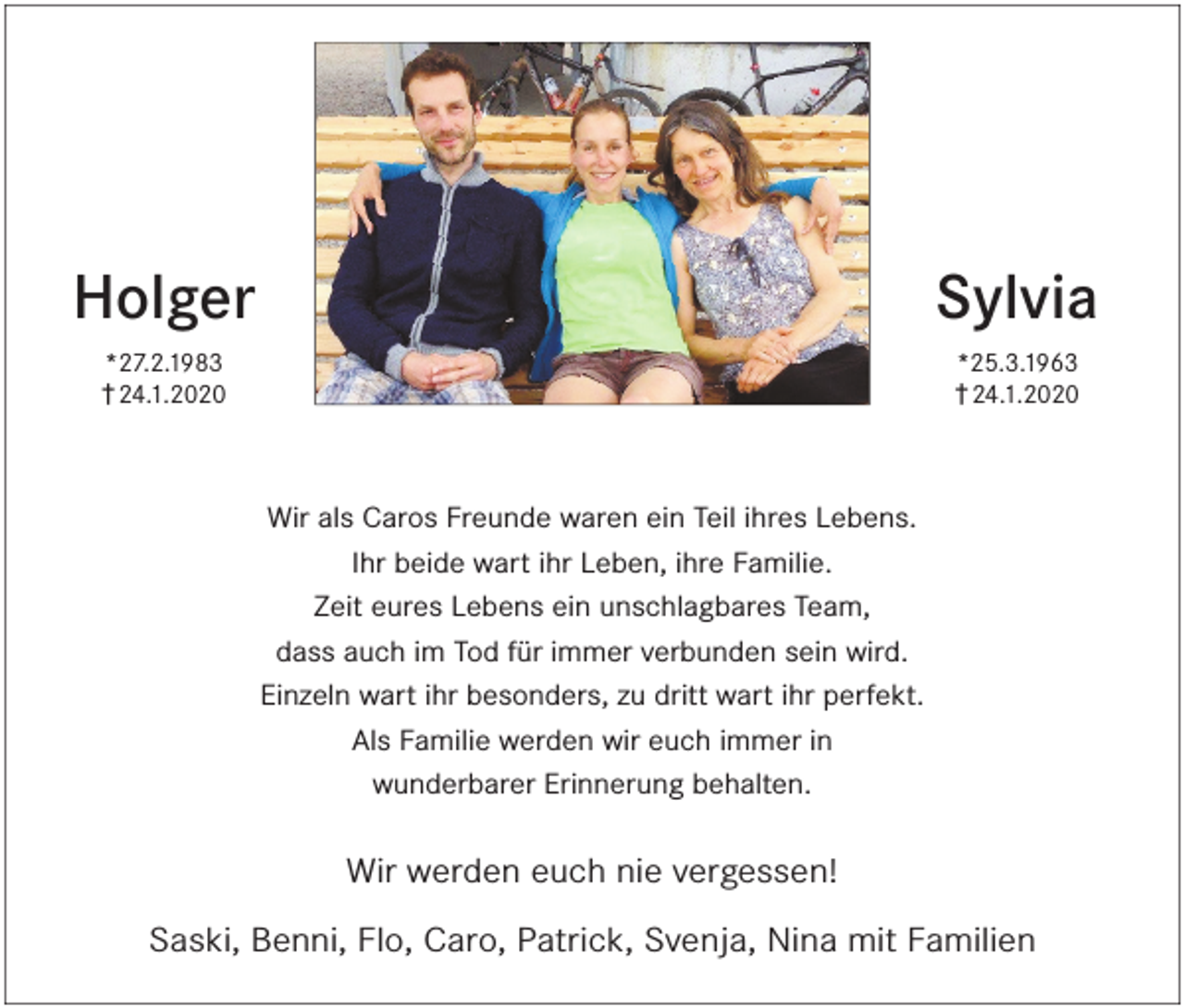 <p>Sylvia</p><p>Holger</p><p>*25.3.1963</p><p>*27.2.1983</p><p>† 24.1.2020</p><p>† 24.1.2020</p><p>Wir als Caros Freunde waren ein Teil ihres Lebens.<br />Ihr beide wart ihr Leben, ihre Familie.<br />Zeit eures Lebens ein unschlagbares Team,<br />dass auch im Tod für immer verbunden sein wird.<br />Einzeln wart ihr besonders, zu dritt wart ihr perfekt.<br />Als Familie werden wir euch immer in<br />wunderbarer Erinnerung behalten.</p><p>Wir werden euch nie vergessen!<br />Saski, Benni, Flo, Caro, Patrick, Svenja, Nina mit Familien</p>