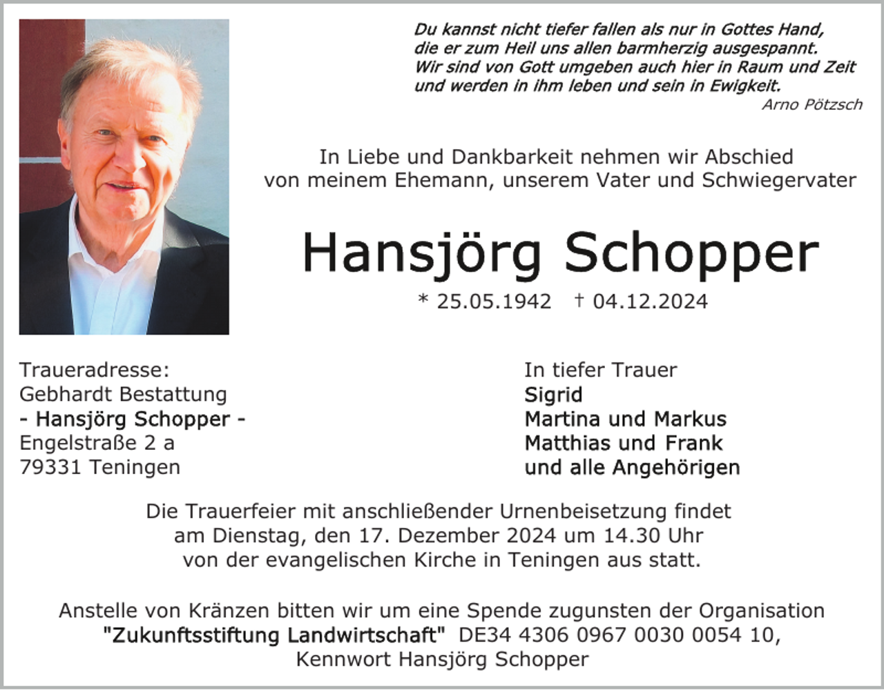 <p>Arno Pötzsch</p>
<p>In Liebe und Dankbarkeit nehmen wir Abschied<br />von meinem Ehemann, unserem Vater und Schwiegervater</p>
<p>* 25.05.1942<br />Traueradresse:<br />Gebhardt Bestattung</p>
<p>† 04.12.2024</p>
<p>In tiefer Trauer</p>
<p>Engelstraße 2 a<br />79331 Teningen<br />Die Trauerfeier mit anschließender Urnenbeisetzung findet<br />am Dienstag, den 17. Dezember 2024 um 14.30 Uhr<br />von der evangelischen Kirche in Teningen aus statt.<br />Anstelle von Kränzen bitten wir um eine Spende zugunsten der Organisation<br />DE3306 0967 003054 10,<br />Kennwort Hansjörg Schopper</p>