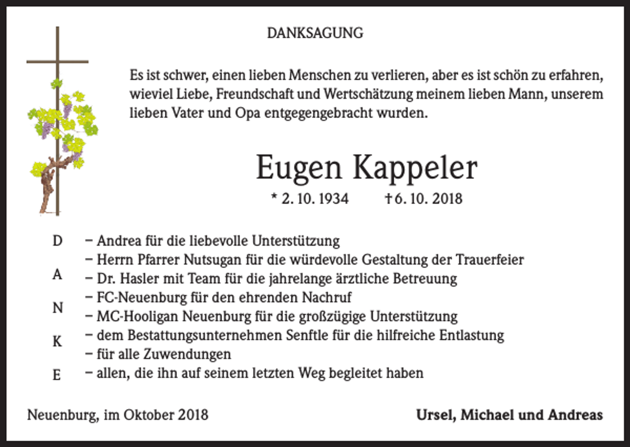 <p>DANKSAGUNG<br />Es ist schwer, einen lieben Menschen zu verlieren, aber es ist schön zu erfahren,<br />wieviel Liebe, Freundschaft und Wertschätzung meinem lieben Mann, unserem<br />lieben Vater und Opa entgegengebracht wurden.</p><p>Eugen Kappeler<br />* 2. 10. 1934<br />D<br />A<br />N<br />K<br />E</p><p>† 6. 10. 2018</p><p>– Andrea für die liebevolle Unterstützung<br />– Herrn Pfarrer Nutsugan für die würdevolle Gestaltung der Trauerfeier<br />– Dr. Hasler mit Team für die jahrelange ärztliche Betreuung<br />– FC-Neuenburg für den ehrenden Nachruf<br />– MC-Hooligan Neuenburg für die großzügige Unterstützung<br />– dem Bestattungsunternehmen Senftle für die hilfreiche Entlastung<br />– für alle Zuwendungen<br />– allen, die ihn auf seinem letzten Weg begleitet haben</p><p>Neuenburg, im Oktober 2018</p><p>Ursel, Michael und Andreas</p>