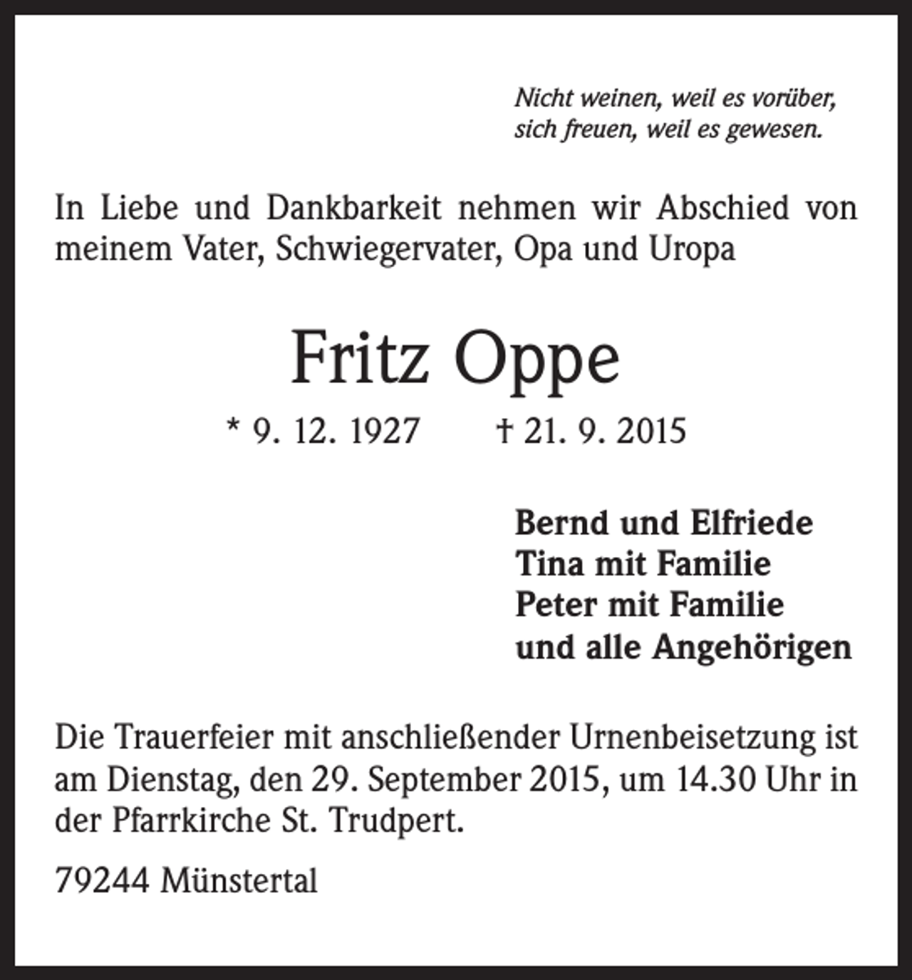 <p>Nicht weinen, weil es vorüber,<br />sich freuen, weil es gewesen.</p><p>In Liebe und Dankbarkeit nehmen wir Abschied von<br />meinem Vater, Schwiegervater, Opa und Uropa</p><p>Fritz Oppe<br />* 9. 12. 1927 † 21. 9. 2015<br />Bernd und Elfriede<br />Tina mit Familie<br />Peter mit Familie<br />und alle Angehörigen<br />Die Trauerfeier mit anschließender Urnenbeisetzung ist<br />am Dienstag, den 29. September 2015, um 14.30 Uhr in<br />der Pfarrkirche St. Trudpert.<br />79244 Münstertal</p>