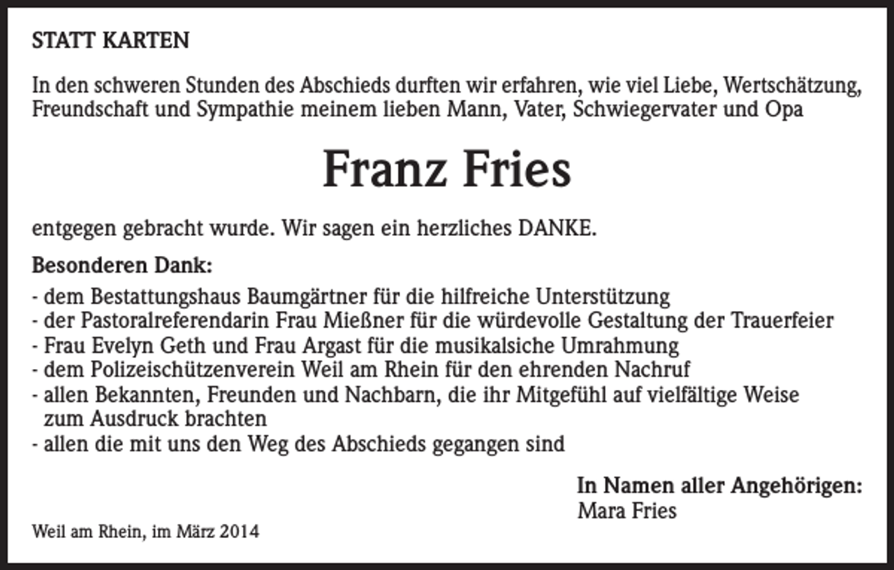 <p>STATT KARTEN<br />In den schweren Stunden des Abschieds durften wir erfahren, wie viel Liebe, Wertschätzung,<br />Freundschaft und Sympathie meinem lieben Mann, Vater, Schwiegervater und Opa</p><p>Franz Fries<br />entgegen gebracht wurde. Wir sagen ein herzliches DANKE.<br />Besonderen Dank:<br />- dem Bestattungshaus Baumgärtner für die hilfreiche Unterstützung<br />- der Pastoralreferendarin Frau Mießner für die würdevolle Gestaltung der Trauerfeier<br />- Frau Evelyn Geth und Frau Argast für die musikalsiche Umrahmung<br />- dem Polizeischützenverein Weil am Rhein für den ehrenden Nachruf<br />- allen Bekannten, Freunden und Nachbarn, die ihr Mitgefühl auf vielfältige Weise<br />zum Ausdruck brachten<br />- allen die mit uns den Weg des Abschieds gegangen sind</p><p>Weil am Rhein, im März 2014</p><p>In Namen aller Angehörigen:<br />Mara Fries</p>