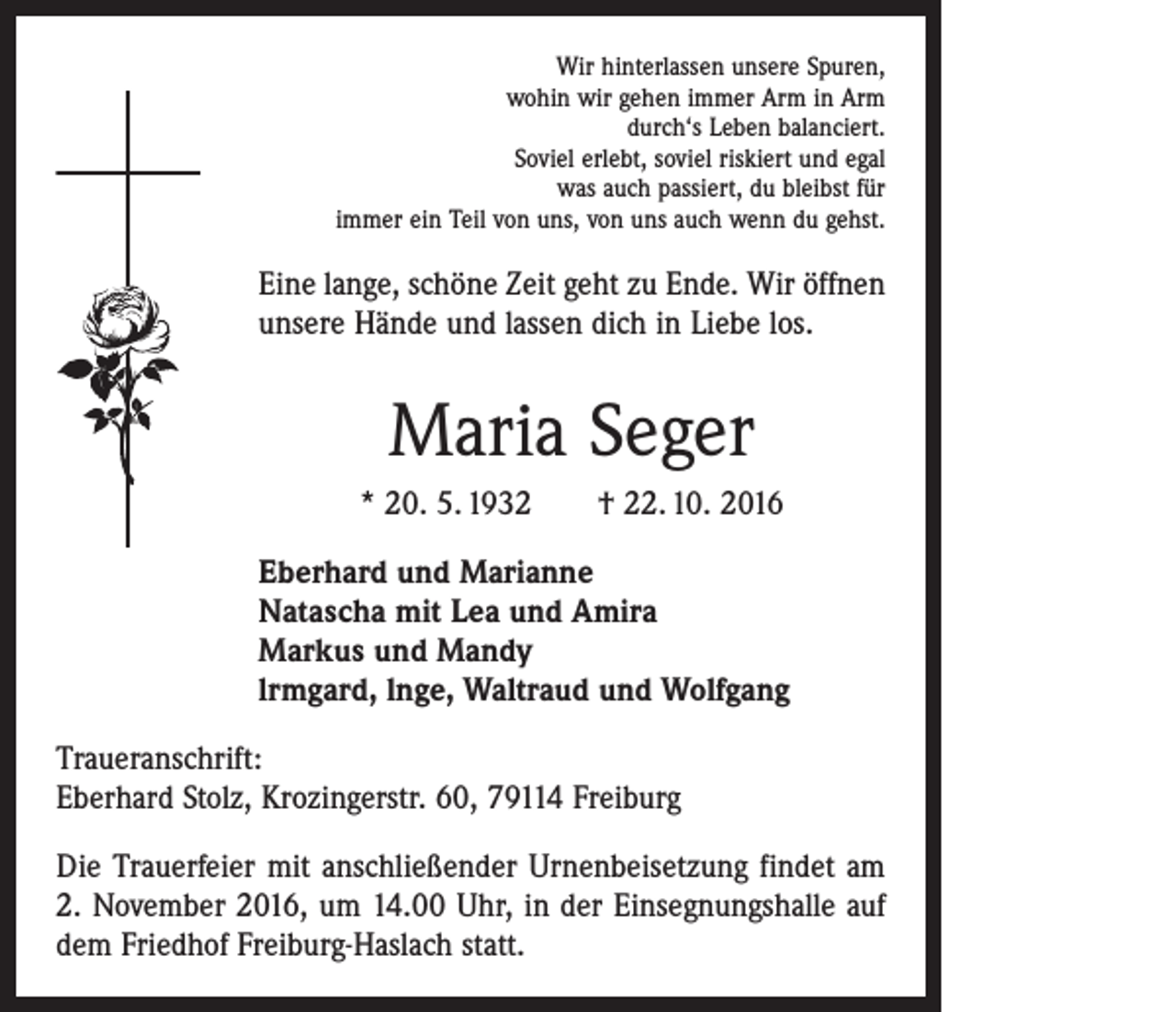 <p>Wir hinterlassen unsere Spuren,<br />wohin wir gehen immer Arm in Arm<br />durch‘s Leben balanciert.<br />Soviel erlebt, soviel riskiert und egal<br />was auch passiert, du bleibst für<br />immer ein Teil von uns, von uns auch wenn du gehst.</p><p>Eine lange, schöne Zeit geht zu Ende. Wir öffnen<br />unsere Hände und lassen dich in Liebe los.</p><p>Maria Seger<br />* 20. 5. 1932 † 22. 10. 2016<br />Eberhard und Marianne<br />Natascha mit Lea und Amira<br />Markus und Mandy<br />lrmgard, lnge, Waltraud und Wolfgang<br />Traueranschrift:<br />Eberhard Stolz, Krozingerstr. 60, 79114 Freiburg<br />Die Trauerfeier mit anschließender Urnenbeisetzung findet am<br />2. November 2016, um 14.00 Uhr, in der Einsegnungshalle auf<br />dem Friedhof Freiburg-Haslach statt.</p>