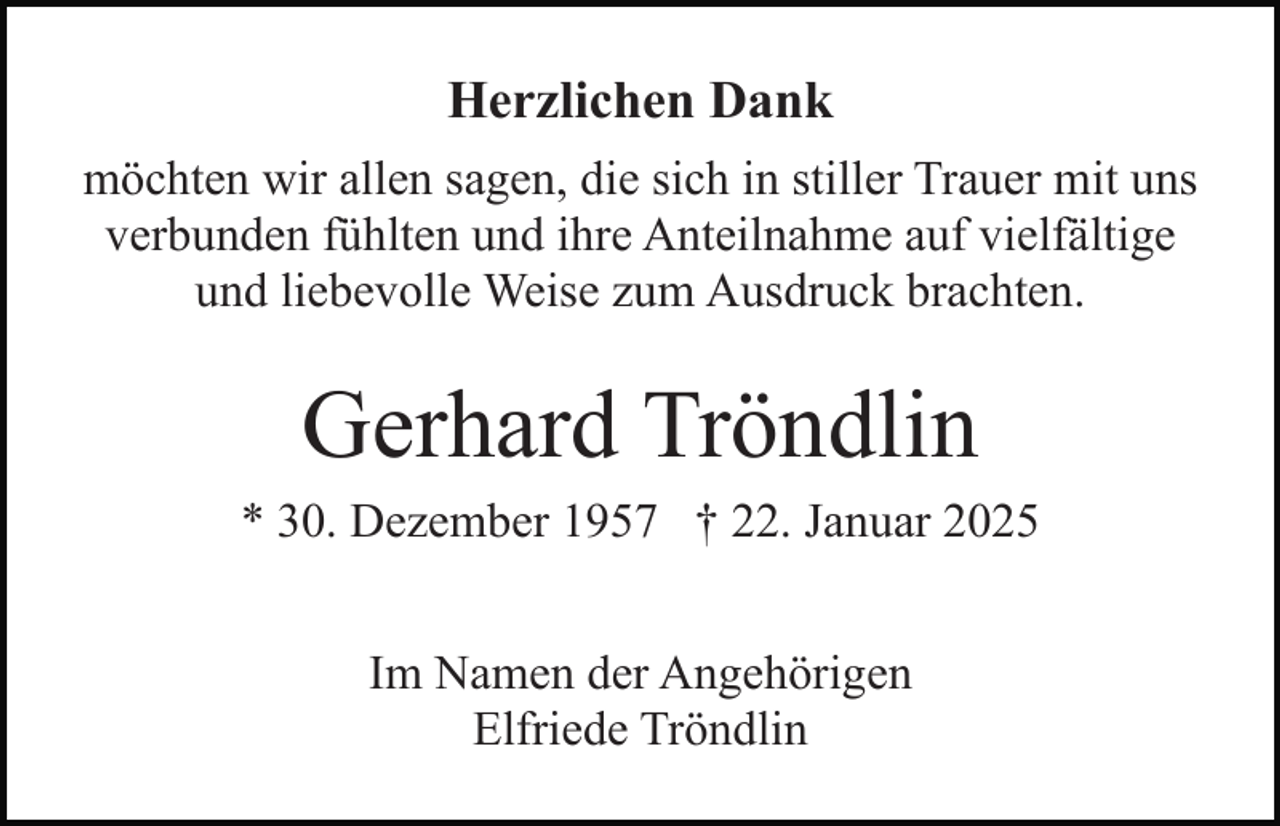 <p>Herzlichen Dank<br />möchten wir allen sagen, die sich in stiller Trauer mit uns<br />verbunden fühlten und ihre Anteilnahme auf vielfältige<br />und liebevolle Weise zum Ausdruck brachten.</p><p>Gerhard Tröndlin<br />* 30. Dezember 1957 † 22. Januar 2025<br />Im Namen der Angehörigen<br />Elfriede Tröndlin</p>