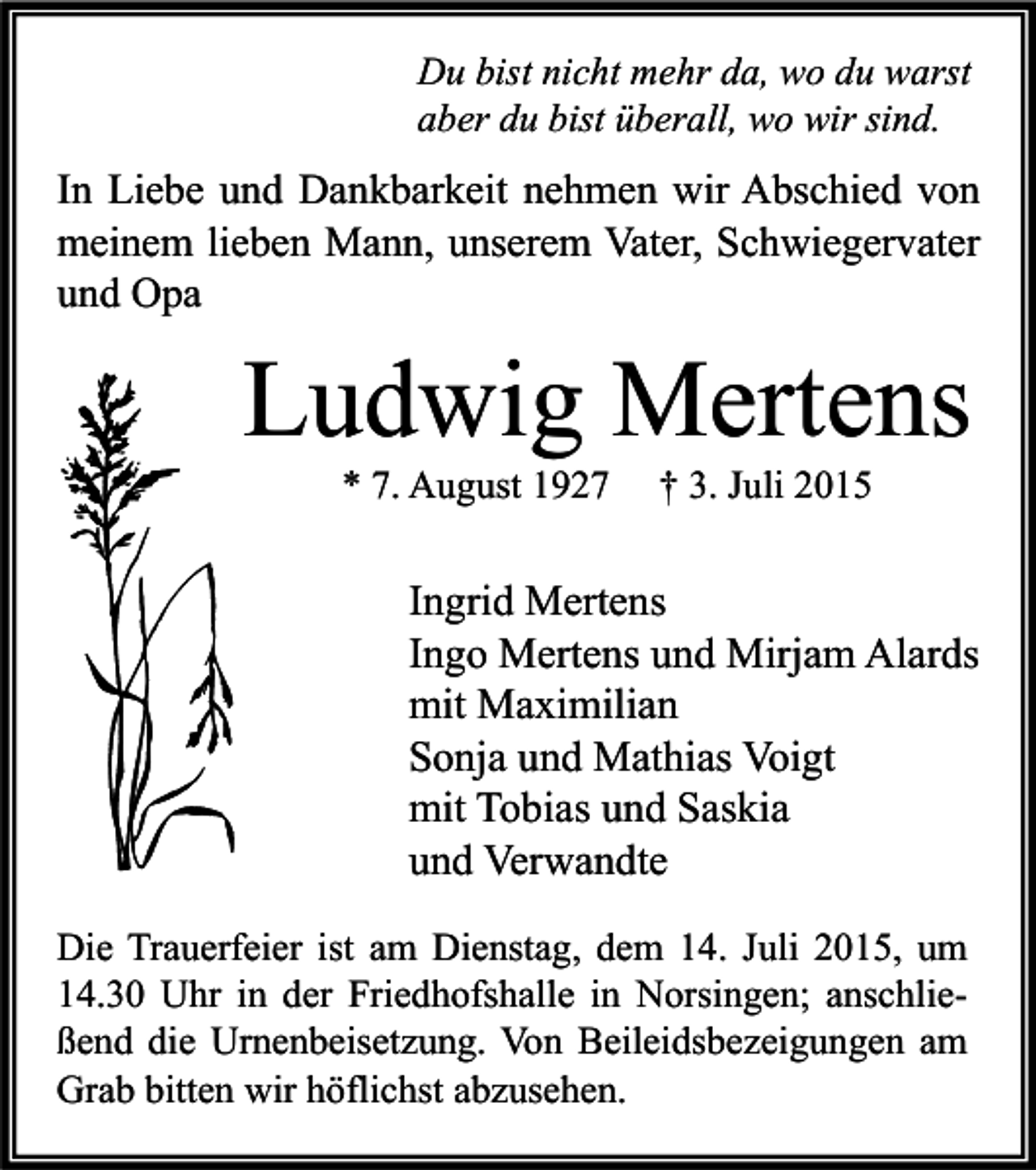<p>Du bist nicht mehr da, wo du warst<br />aber du bist überall, wo wir sind.</p><p>In Liebe und Dankbarkeit nehmen wir Abschied von<br />meinem lieben Mann, unserem Vater, Schwiegervater<br />und Opa</p><p>Ludwig Mertens<br />* 7. August 1927</p><p>† 3. Juli 2015</p><p>Ingrid Mertens<br />Ingo Mertens und Mirjam Alards<br />mit Maximilian<br />Sonja und Mathias Voigt<br />mit Tobias und Saskia<br />und Verwandte<br />Die Trauerfeier ist am Dienstag, dem 14. Juli 2015, um<br />14.30 Uhr in der Friedhofshalle in Norsingen; anschließend die Urnenbeisetzung. Von Beileidsbezeigungen am<br />Grab bitten wir höflichst abzusehen.</p>