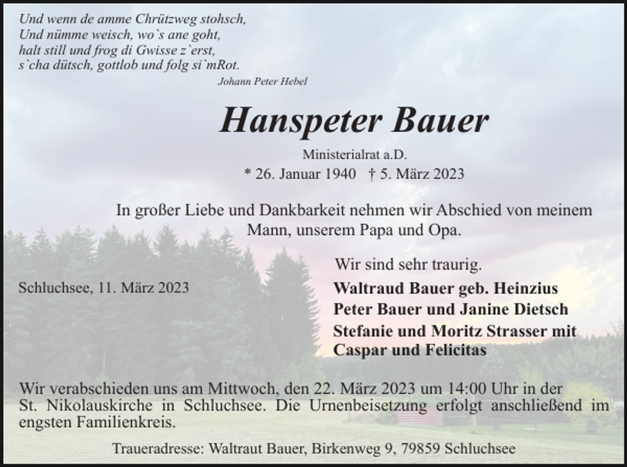 <p>Und wenn de amme Chrützweg stohsch,<br />Und nümme weisch, wo`s ane goht,<br />halt still und frog di Gwisse z`erst,<br />s`cha dütsch, gottlob und folg si`mRot.<br />Johann Peter Hebel</p><p>Hanspeter Bauer<br />Ministerialrat a.D.</p><p>* 26. Januar 1940 † 5. März 2023</p><p>In großer Liebe und Dankbarkeit nehmen wir Abschied von meinem<br />Mann, unserem Papa und Opa.<br />Schluchsee, 11. März 2023</p><p>Wir sind sehr traurig.<br />Waltraud Bauer geb. Heinzius<br />Peter Bauer und Janine Dietsch<br />Stefanie und Moritz Strasser mit<br />Caspar und Felicitas</p><p>Wir verabschieden uns am Mittwoch, den 22. März 2023 um 14:00 Uhr in der<br />St. Nikolauskirche in Schluchsee. Die Urnenbeisetzung erfolgt anschließend im<br />engsten Familienkreis.<br />Traueradresse: Waltraut Bauer, Birkenweg 9, 79859 Schluchsee</p>