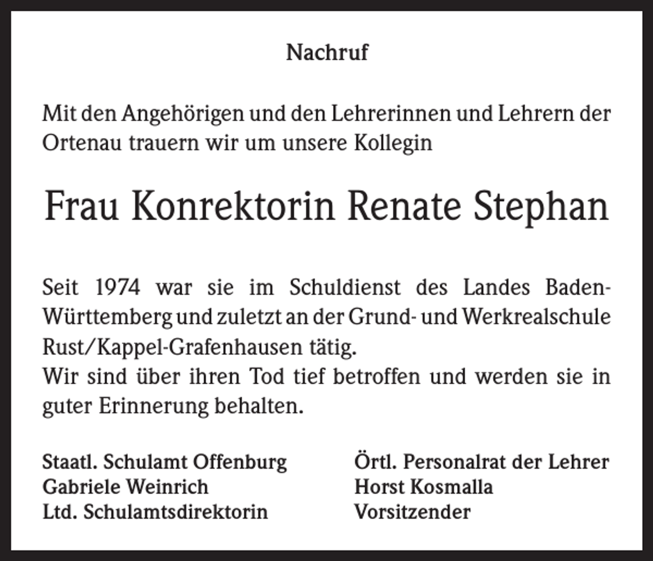 <p>Nachruf<br />Mit den Angehörigen und den Lehrerinnen und Lehrern der<br />Ortenau trauern wir um unsere Kollegin</p><p>Frau Konrektorin Renate Stephan<br />Seit 1974 war sie im Schuldienst des Landes BadenWürttemberg und zuletzt an der Grund- und Werkrealschule<br />Rust/Kappel-Grafenhausen tätig.<br />Wir sind über ihren Tod tief betroffen und werden sie in<br />guter Erinnerung behalten.<br />Staatl. Schulamt Offenburg<br />Gabriele Weinrich<br />Ltd. Schulamtsdirektorin</p><p>Örtl. Personalrat der Lehrer<br />Horst Kosmalla<br />Vorsitzender</p>