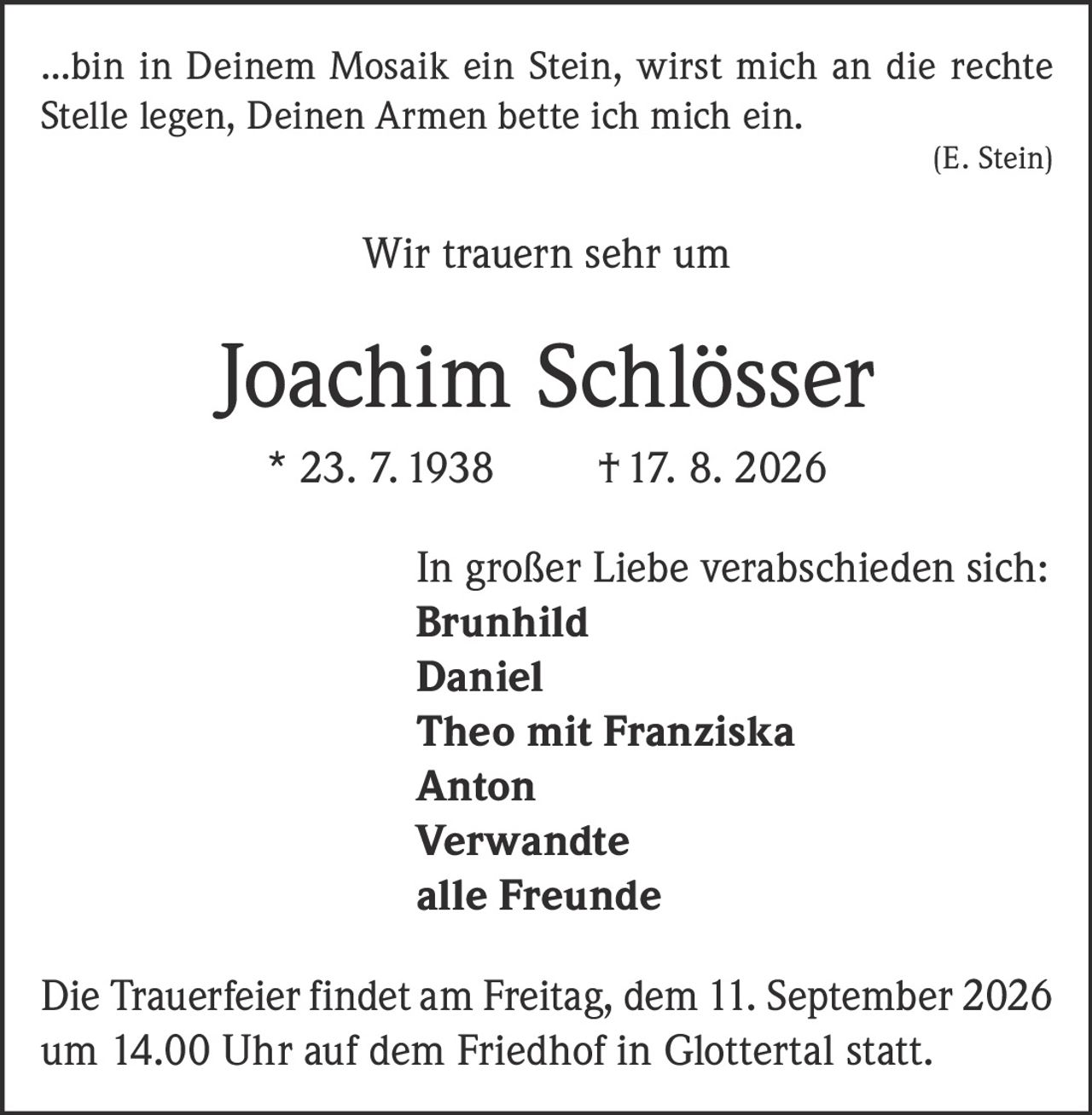 <p>...bin in Deinem Mosaik ein Stein, wirst mich an die rechte Stelle legen, Deinen Armen bette ich mich ein.<br><i>(E. Stein)</i></p><p>Wir trauern sehr um</p><p><strong>Joachim Schlösser</strong><br>* 23. 7. 1938 † 17. 8. 2026</p><p>In großer Liebe verabschieden sich:<br><strong>Brunhild</strong><br><strong>Daniel</strong><br><strong>Theo mit Franziska</strong><br><strong>Anton</strong><br><strong>Verwandte</strong><br><strong>alle Freunde</strong></p><p>Die Trauerfeier findet am Freitag, dem 11. September 2026 um 14.00 Uhr auf dem Friedhof in Glottertal statt.</p>