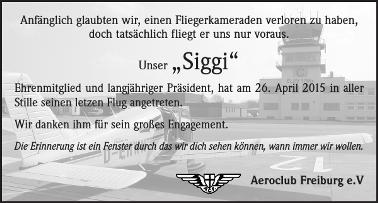 <p>Anfänglich glaubten wir, einen Fliegerkameraden verloren zu haben,<br />doch tatsächlich fliegt er uns nur voraus.<br />Unser</p><p>„Siggi“</p><p>Ehrenmitglied und langjähriger Präsident, hat am 26. April 2015 in aller<br />Stille seinen letzen Flug angetreten.<br />Wir danken ihm für sein großes Engagement.<br />Die Erinnerung ist ein Fenster durch das wir dich sehen können, wann immer wir wollen.</p><p>Aeroclub Freiburg e.V</p>