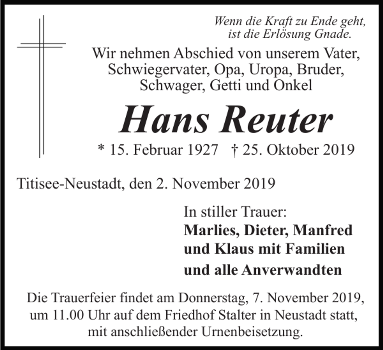 <p>Wenn die Kraft zu Ende geht,<br />ist die Erlösung Gnade.</p><p>Wir nehmen Abschied von unserem Vater,<br />Schwiegervater, Opa, Uropa, Bruder,<br />Schwager, Getti und Onkel</p><p>Hans Reuter</p><p>* 15. Februar 1927 † 25. Oktober 2019<br />Titisee-Neustadt, den 2. November 2019<br />In stiller Trauer:<br />Marlies, Dieter, Manfred<br />und Klaus mit Familien<br />und alle Anverwandten<br />Die Trauerfeier findet am Donnerstag, 7. November 2019,<br />um 11.00 Uhr auf dem Friedhof Stalter in Neustadt statt,<br />mit anschließender Urnenbeisetzung.</p>