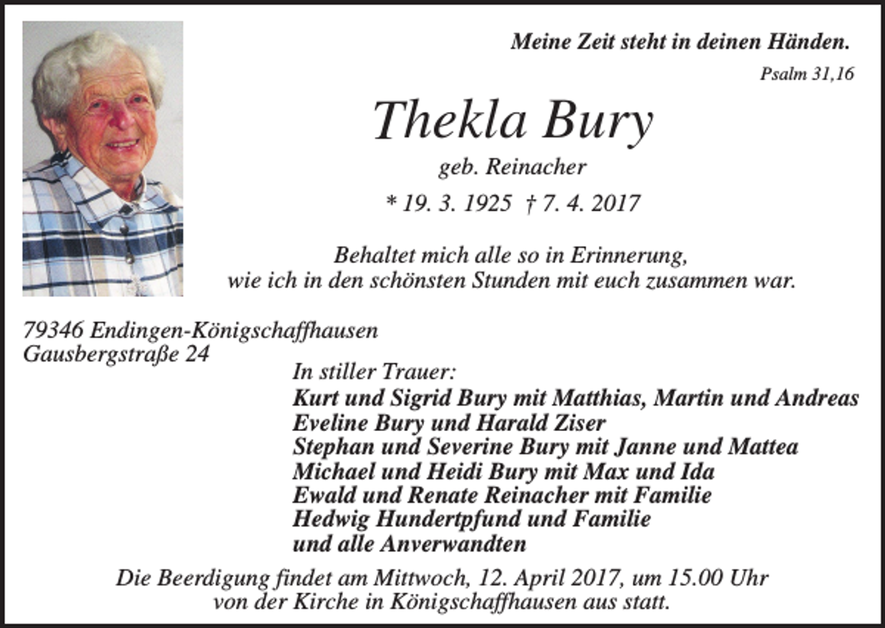<p>Meine Zeit steht in deinen Händen.<br />Psalm 31,16</p><p>Thekla Bury<br />geb. Reinacher<br />* 19. 3. 1925 † 7. 4. 2017<br />Behaltet mich alle so in Erinnerung,<br />wie ich in den schönsten Stunden mit euch zusammen war.<br />79346 Endingen-Königschaffhausen<br />Gausbergstraße 24<br />In stiller Trauer:<br />Kurt und Sigrid Bury mit Matthias, Martin und Andreas<br />Eveline Bury und Harald Ziser<br />Stephan und Severine Bury mit Janne und Mattea<br />Michael und Heidi Bury mit Max und Ida<br />Ewald und Renate Reinacher mit Familie<br />Hedwig Hundertpfund und Familie<br />und alle Anverwandten<br />Die Beerdigung findet am Mittwoch, 12. April 2017, um 15.00 Uhr<br />von der Kirche in Königschaffhausen aus statt.</p>