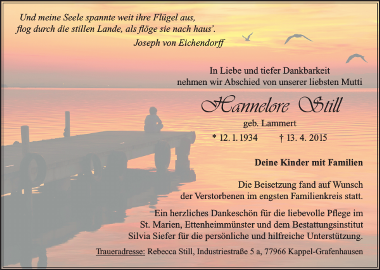 <p>Und meine Seele spannte weit ihre Flügel aus,<br />flog durch die stillen Lande, als flöge sie nach haus’.</p><p>Joseph von Eichendorff<br />In Liebe und tiefer Dankbarkeit<br />nehmen wir Abschied von unserer liebsten Mutti</p><p>Hannelore Still<br />geb. Lammert<br />* 12. 1. 1934<br />† 13. 4. 2015</p><p>Deine Kinder mit Familien<br />Die Beisetzung fand auf Wunsch<br />der Verstorbenen im engsten Familienkreis statt.<br />Ein herzliches Dankeschön für die liebevolle Pflege im<br />St. Marien, Ettenheimmünster und dem Bestattungsinstitut<br />Silvia Siefer für die persönliche und hilfreiche Unterstützung.<br />Traueradresse: Rebecca Still, Industriestraße 5 a, 77966 Kappel-Grafenhausen</p>