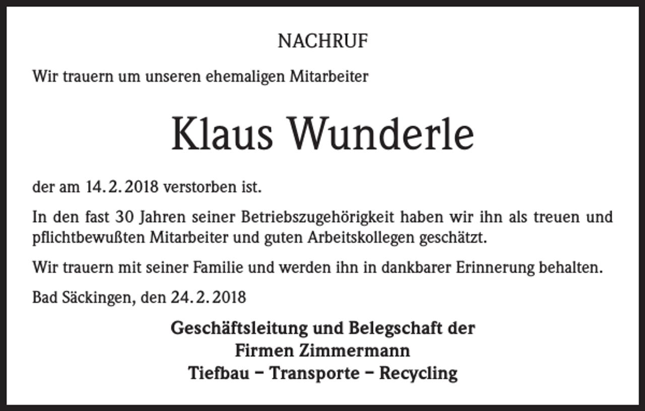 <p>NACHRUF<br />Wir trauern um unseren ehemaligen Mitarbeiter</p><p>Klaus Wunderle<br />der am 14. 2. 2018 verstorben ist.<br />In den fast 30 Jahren seiner Betriebszugehörigkeit haben wir ihn als treuen und<br />pflichtbewußten Mitarbeiter und guten Arbeitskollegen geschätzt.<br />Wir trauern mit seiner Familie und werden ihn in dankbarer Erinnerung behalten.<br />Bad Säckingen, den 24. 2. 2018</p><p>Geschäftsleitung und Belegschaft der<br />Firmen Zimmermann<br />Tiefbau – Transporte – Recycling</p>