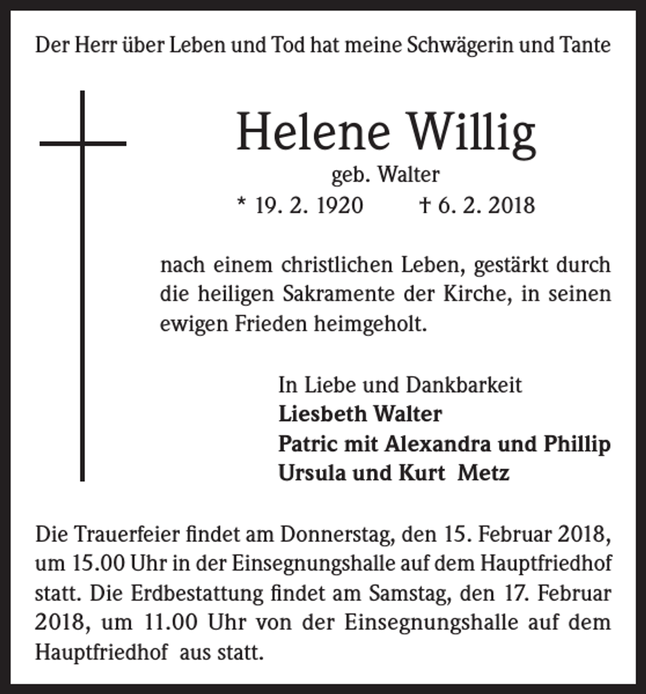<p>Der Herr über Leben und Tod hat meine Schwägerin und Tante</p><p>Helene Willig</p><p>geb. Walter<br />* 19. 2. 1920<br />† 6. 2. 2018<br />nach einem christlichen Leben, gestärkt durch<br />die heiligen Sakramente der Kirche, in seinen<br />ewigen Frieden heimgeholt.<br />In Liebe und Dankbarkeit<br />Liesbeth Walter<br />Patric mit Alexandra und Phillip<br />Ursula und Kurt Metz<br />Die Trauerfeier findet am Donnerstag, den 15. Februar 2018,<br />um 15.00 Uhr in der Einsegnungshalle auf dem Hauptfriedhof<br />statt. Die Erdbestattung findet am Samstag, den 17. Februar<br />2018, um 11.00 Uhr von der Einsegnungshalle auf dem<br />Hauptfriedhof aus statt.</p>