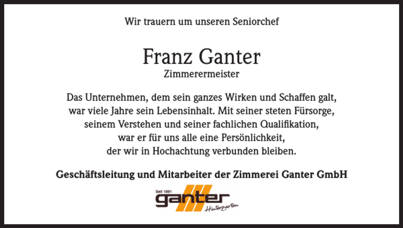 <p>Wir trauern um unseren Seniorchef</p><p>Franz Ganter<br />Zimmerermeister</p><p>Das Unternehmen, dem sein ganzes Wirken und Schaffen galt,<br />war viele Jahre sein Lebensinhalt. Mit seiner steten Fürsorge,<br />seinem Verstehen und seiner fachlichen Qualifikation,<br />war er für uns alle eine Persönlichkeit,<br />der wir in Hochachtung verbunden bleiben.<br />Geschäftsleitung und Mitarbeiter der Zimmerei Ganter GmbH</p>