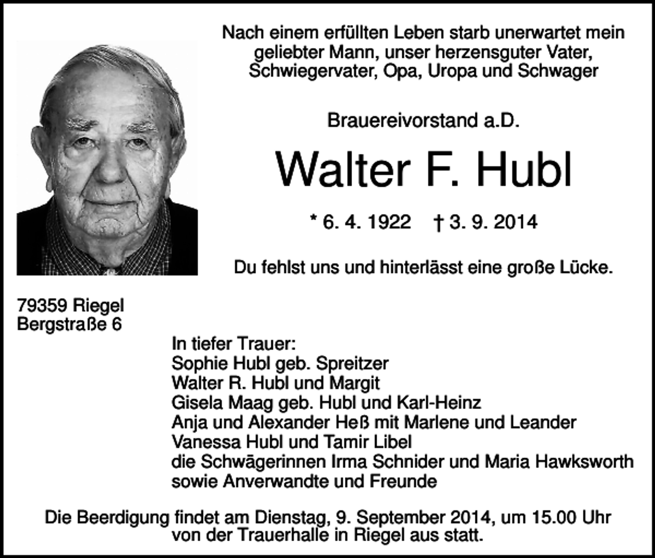 <p>Nach einem erfüllten Leben starb unerwartet mein<br />geliebter Mann, unser herzensguter Vater,<br />Schwiegervater, Opa, Uropa und Schwager</p><p>Brauereivorstand a.D.</p><p>Walter F. Hubl<br />* 6. 4. 1922</p><p>† 3. 9. 2014</p><p>Du fehlst uns und hinterlässt eine große Lücke.<br />79359 Riegel<br />Bergstraße 6<br />In tiefer Trauer:<br />Sophie Hubl geb. Spreitzer<br />Walter R. Hubl und Margit<br />Gisela Maag geb. Hubl und Karl-Heinz<br />Anja und Alexander Heß mit Marlene und Leander<br />Vanessa Hubl und Tamir Libel<br />die Schwägerinnen Irma Schnider und Maria Hawksworth<br />sowie Anverwandte und Freunde<br />Die Beerdigung findet am Dienstag, 9. September 2014, um 15.00 Uhr<br />von der Trauerhalle in Riegel aus statt.</p>