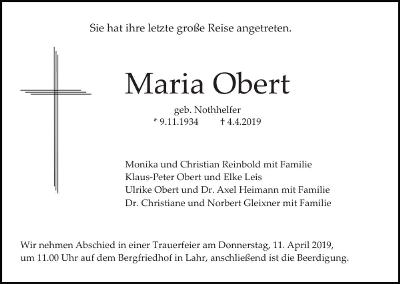 <p>Sie hat ihre le�te große Reise angetreten.</p><p>Maria Obert<br />geb. Nothhelfer<br />* 9.11.1934<br />† 4.4.2019</p><p>Monika und Christian Reinbold mit Familie<br />Klaus­Peter Obert und Elke Leis<br />Ulrike Obert und Dr. Axel Heimann mit Familie<br />Dr. Christiane und Norbert Gleixner mit Familie</p><p>Wir nehmen Abschied in einer Trauerfeier am Donnerstag, 11. April 2019,<br />um 11.00 Uhr auf dem Bergfriedhof in Lahr, anschließend ist die Beerdigung.</p>