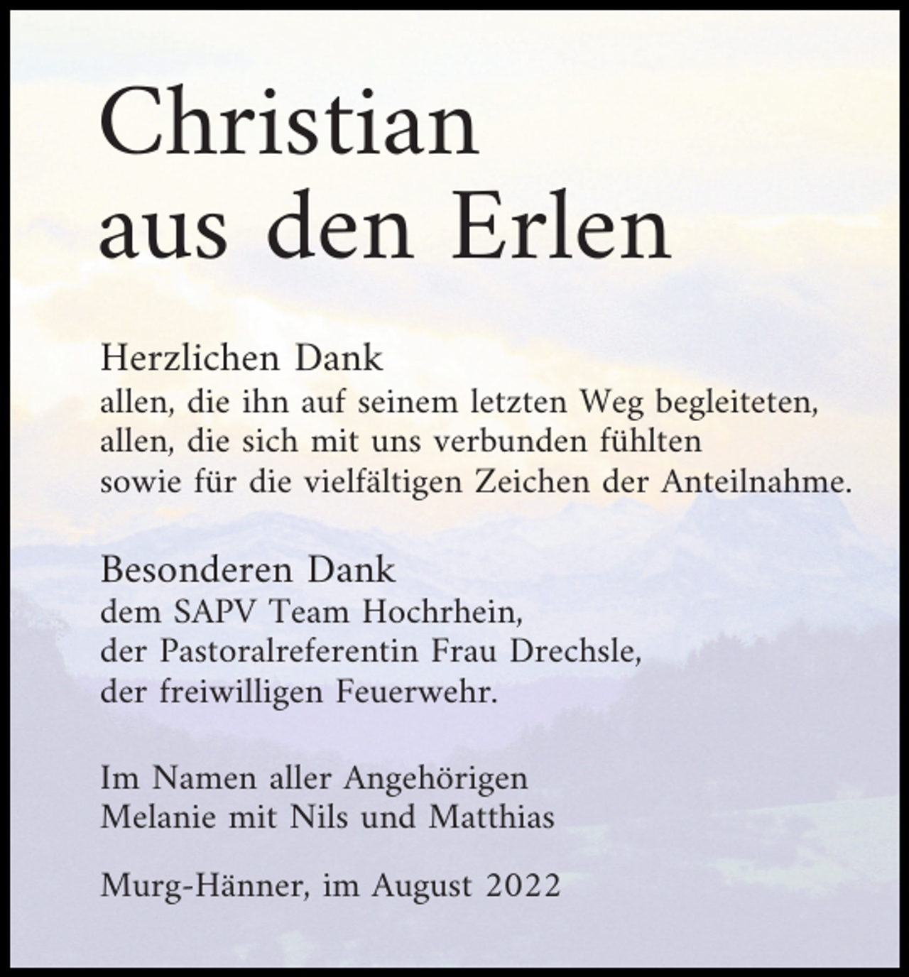 <p>Christian<br />aus den Erlen<br />Herzlichen Dank<br />allen, die ihn auf seinem letzten Weg begleiteten,<br />allen, die sich mit uns verbunden fühlten<br />sowie für die vielfältigen Zeichen der Anteilnahme.</p><p>Besonderen Dank<br />dem SAPV Team Hochrhein,<br />der Pastoralreferentin Frau Drechsle,<br />der freiwilligen Feuerwehr.<br />Im Namen aller Angehörigen<br />Melanie mit Nils und Matthias<br />Murg-Hänner, im August 2022</p>