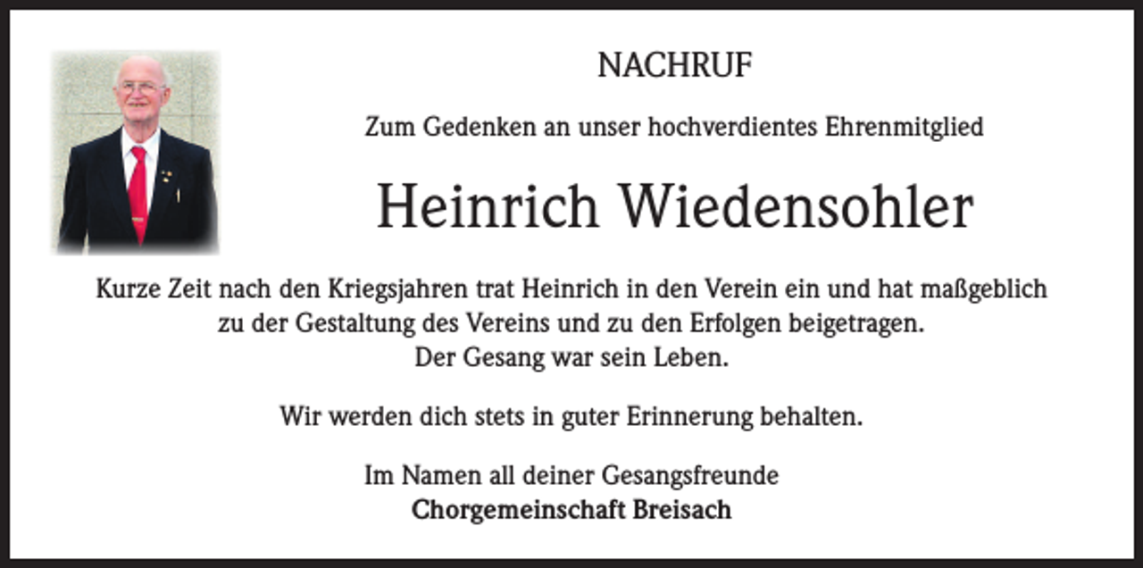 <p>Nachruf</p><p>Zum Gedenken an unser hochverdientes Ehrenmitglied</p><p>Heinrich Wiedensohler</p><p>Kurze Zeit nach den Kriegsjahren trat Heinrich in den Verein ein und hat maßgeblich<br />zu der Gestaltung des Vereins und zu den Erfolgen beigetragen.<br />Der Gesang war sein Leben.<br />Wir werden dich stets in guter Erinnerung behalten.<br />Im Namen all deiner Gesangsfreunde<br />Chorgemeinschaft Breisach</p>
