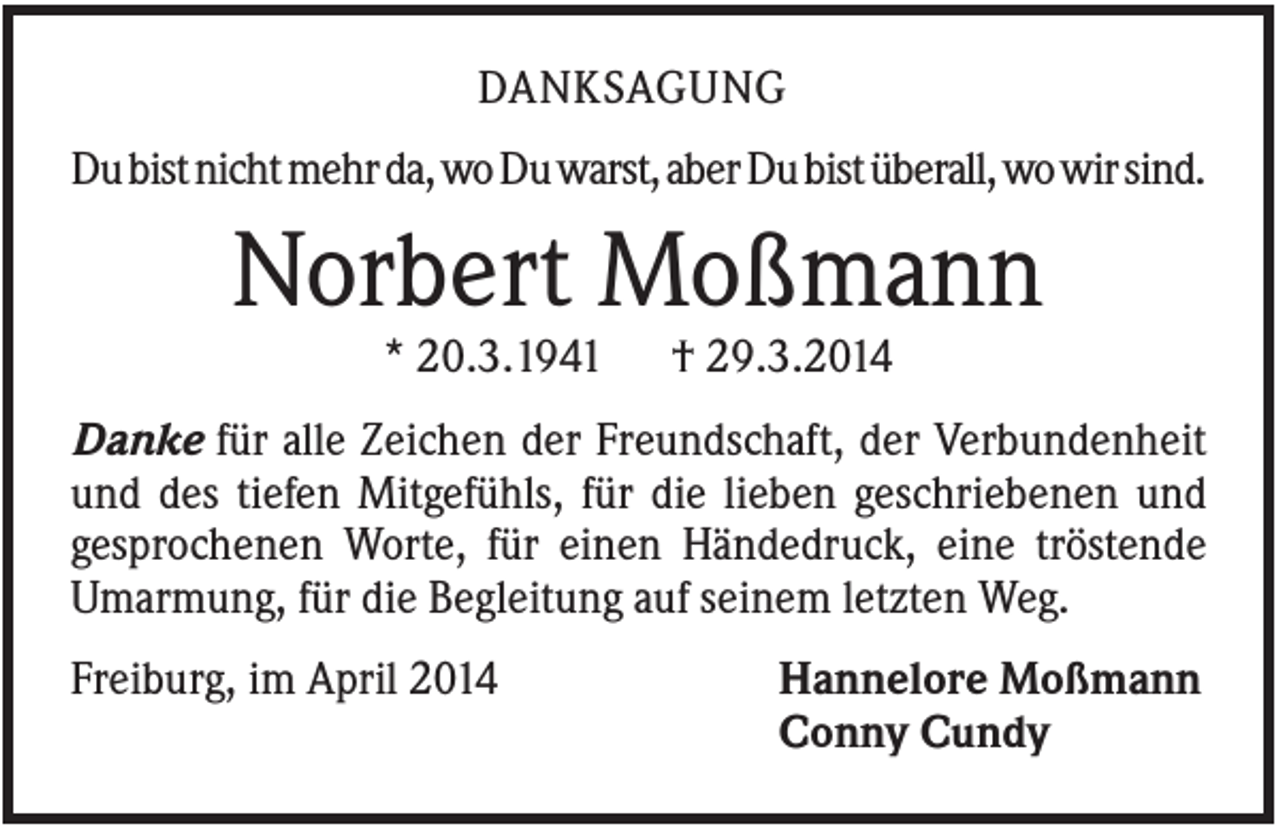<p>DANKSAGUNG<br />Du bist nicht mehr da, wo Du warst, aber Du bist überall, wo wir sind.</p><p>Norbert Moßmann<br />* 20.3.1941</p><p>† 29.3.2014</p><p>Danke für alle Zeichen der Freundschaft, der Verbundenheit<br />und des tiefen Mitgefühls, für die lieben geschriebenen und<br />gesprochenen Worte, für einen Händedruck, eine tröstende<br />Umarmung, für die Begleitung auf seinem letzten Weg.<br />Freiburg, im April 2014</p><p>Hannelore Moßmann<br />Conny Cundy</p>