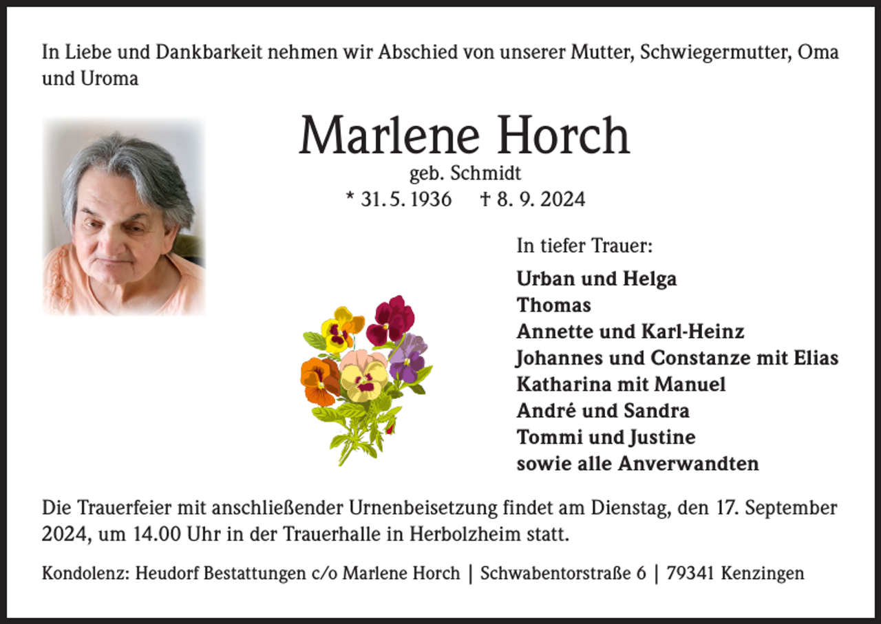 <p>In Liebe und Dankbarkeit nehmen wir Abschied von unserer Mutter, Schwiegermutter, Oma<br />und Uroma</p><p>Marlene Horch<br />geb. Schmidt<br />* 31. 5. 1936 † 8. 9. 2024</p><p>In tiefer Trauer:<br />Urban und Helga<br />Thomas<br />Annette und Karl-Heinz<br />Johannes und Constanze mit Elias<br />Katharina mit Manuel<br />André und Sandra<br />Tommi und Justine<br />sowie alle Anverwandten<br />Die Trauerfeier mit anschließender Urnenbeisetzung findet am Dienstag, den 17. September<br />2024, um 14.00 Uhr in der Trauerhalle in Herbolzheim statt.<br />Kondolenz: Heudorf Bestattungen c/o Marlene Horch | Schwabentorstraße 6 | 79341 Kenzingen</p>