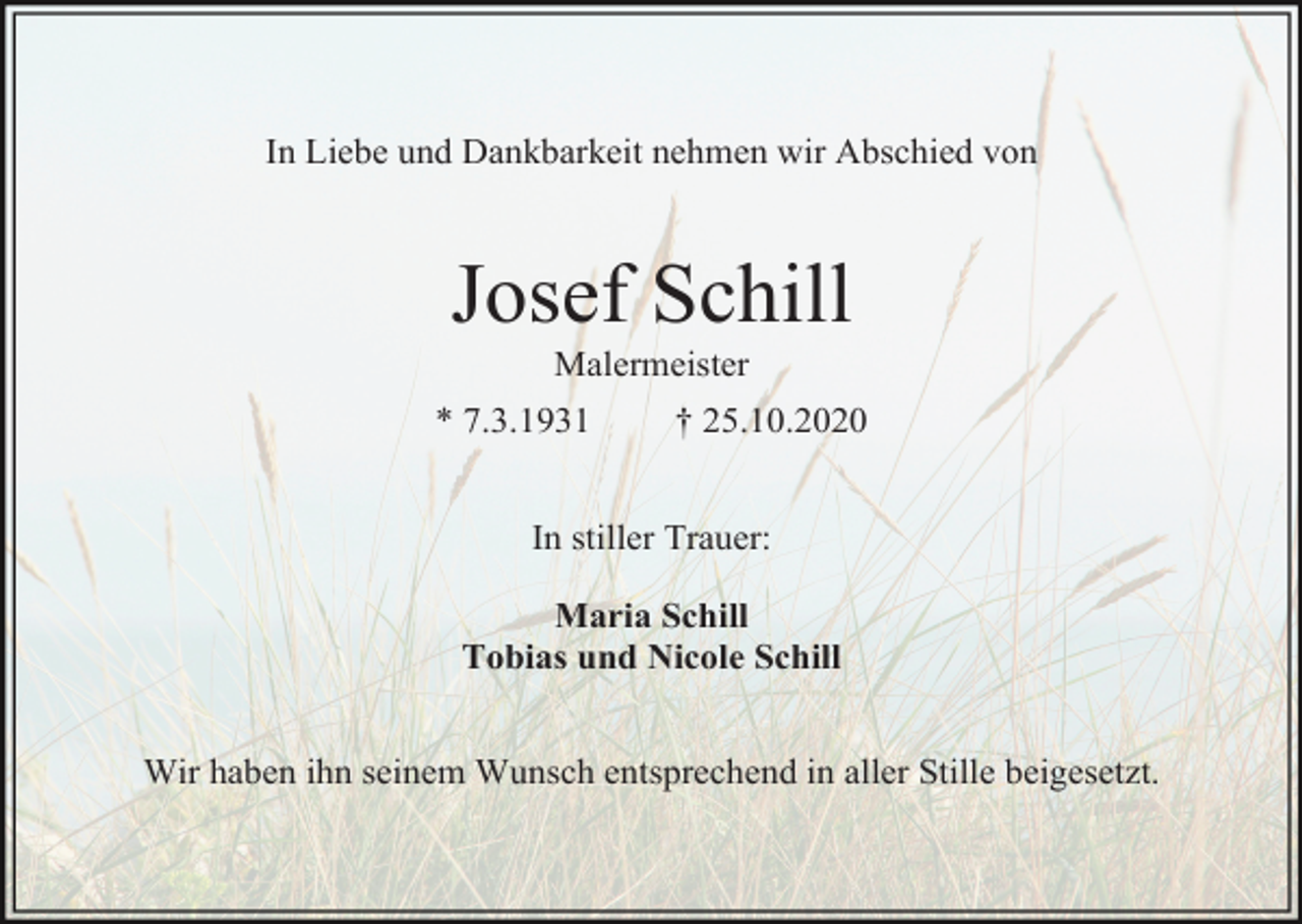<p>In Liebe und Dankbarkeit nehmen wir Abschied von</p><p>Josef Schill<br />Malermeister<br />* 7.3.1931</p><p>† 25.10.2020</p><p>In stiller Trauer:<br />Maria Schill<br />Tobias und Nicole Schill</p><p>Wir haben ihn seinem Wunsch entsprechend in aller Stille beigesetzt.</p>