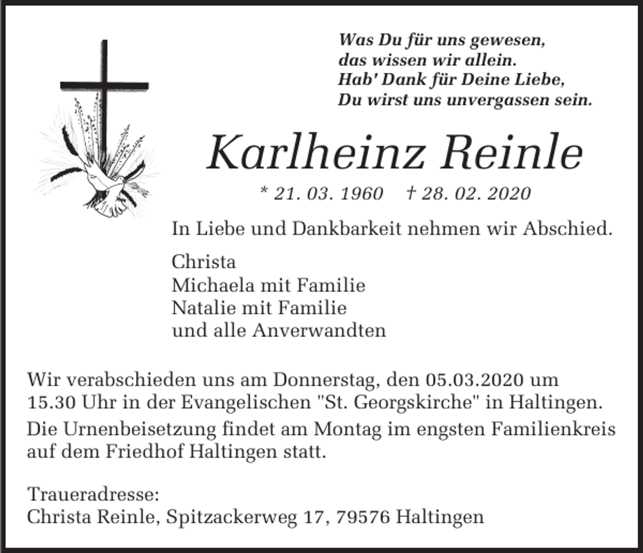 <p>Was Du für uns gewesen,<br />das wissen wir allein.<br />Hab' Dank für Deine Liebe,<br />Du wirst uns unvergassen sein.</p><p>Karlheinz Reinle<br />* 21. 03. 1960</p><p>† 28. 02. 2020</p><p>In Liebe und Dankbarkeit nehmen wir Abschied.<br />Christa<br />Michaela mit Familie<br />Natalie mit Familie<br />und alle Anverwandten<br />Wir verabschieden uns am Donnerstag, den 05.03.2020 um<br />15.30 Uhr in der Evangelischen "St. Georgskirche" in Haltingen.<br />Die Urnenbeisetzung findet am Montag im engsten Familienkreis<br />auf dem Friedhof Haltingen statt.<br />Traueradresse:<br />Christa Reinle, Spitzackerweg 17, 79576 Haltingen</p>