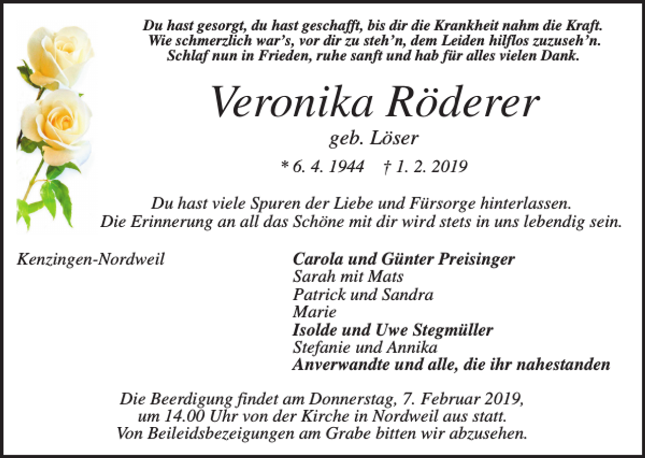 <p>Du hast gesorgt, du hast geschafft, bis dir die Krankheit nahm die Kraft.<br />Wie schmerzlich war’s, vor dir zu steh’n, dem Leiden hilflos zuzuseh’n.<br />Schlaf nun in Frieden, ruhe sanft und hab für alles vielen Dank.</p><p>Veronika Röderer<br />geb. Löser<br />* 6. 4. 1944</p><p>† 1. 2. 2019</p><p>Du hast viele Spuren der Liebe und Fürsorge hinterlassen.<br />Die Erinnerung an all das Schöne mit dir wird stets in uns lebendig sein.<br />Kenzingen-Nordweil</p><p>Carola und Günter Preisinger<br />Sarah mit Mats<br />Patrick und Sandra<br />Marie<br />Isolde und Uwe Stegmüller<br />Stefanie und Annika<br />Anverwandte und alle, die ihr nahestanden</p><p>Die Beerdigung findet am Donnerstag, 7. Februar 2019,<br />um 14.00 Uhr von der Kirche in Nordweil aus statt.<br />Von Beileidsbezeigungen am Grabe bitten wir abzusehen.</p>