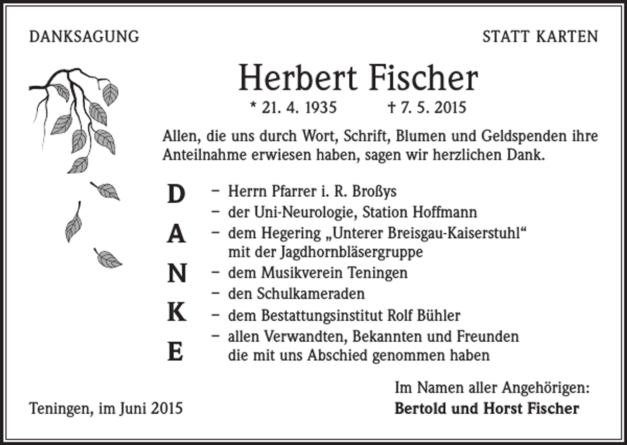 <p>DANKSAGUNG</p><p>STATT KARTEN</p><p>Herbert Fischer<br />* 21. 4. 1935 † 7. 5. 2015</p><p>Allen, die uns durch Wort, Schrift, Blumen und Geldspenden ihre<br />Anteilnahme erwiesen haben, sagen wir herzlichen Dank.</p><p>D<br />A<br />N<br />K<br />E</p><p>Teningen, im Juni 2015</p><p>– Herrn Pfarrer i. R. Broßys<br />– der Uni-Neurologie, Station Hoffmann<br />– dem Hegering „Unterer Breisgau-Kaiserstuhl“<br />mit der Jagdhornbläsergruppe<br />– dem Musikverein Teningen<br />– den Schulkameraden<br />– dem Bestattungsinstitut Rolf Bühler<br />– allen Verwandten, Bekannten und Freunden<br />die mit uns Abschied genommen haben<br />Im Namen aller Angehörigen:<br />Bertold und Horst Fischer</p>