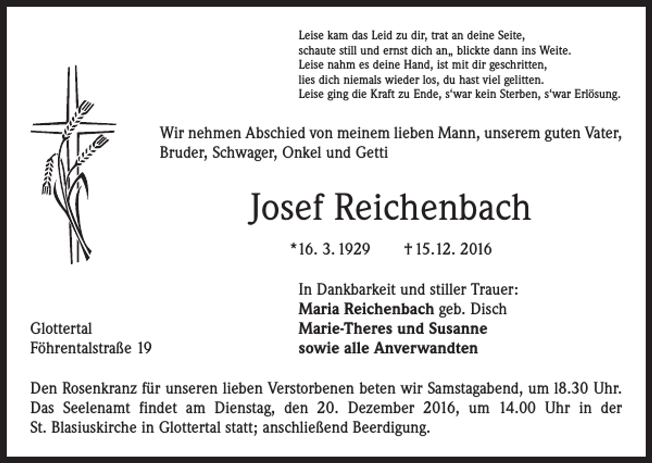 <p>Leise kam das Leid zu dir, trat an deine Seite,<br />schaute still und ernst dich an„ blickte dann ins Weite.<br />Leise nahm es deine Hand, ist mit dir geschritten,<br />lies dich niemals wieder los, du hast viel gelitten.<br />Leise ging die Kraft zu Ende, s‘war kein Sterben, s‘war Erlösung.</p><p>Wir nehmen Abschied von meinem lieben Mann, unserem guten Vater,<br />Bruder, Schwager, Onkel und Getti</p><p>Josef Reichenbach<br />*16. 3. 1929 † 15.12. 2016</p><p>Glottertal<br />Föhrentalstraße 19</p><p>In Dankbarkeit und stiller Trauer:<br />Maria Reichenbach geb. Disch<br />Marie-Theres und Susanne<br />sowie alle Anverwandten</p><p>Den Rosenkranz für unseren lieben Verstorbenen beten wir Samstagabend, um l8.30 Uhr.<br />Das Seelenamt findet am Dienstag, den 20. Dezember 2016, um 14.00 Uhr in der<br />St. Blasius­kirche in Glottertal statt; anschließend Beerdigung.</p>