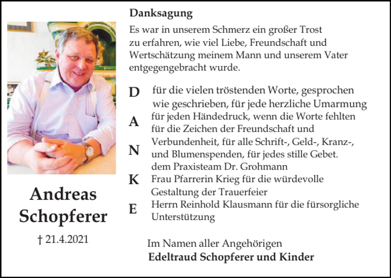 <p>Danksagung<br />Es war in unserem Schmerz ein großer Trost<br />zu erfahren, wie viel Liebe, Freundschaft und<br />Wertschätzung meinem Mann und unserem Vater<br />entgegengebracht wurde.</p><p>D</p><p>für die vielen tröstenden Worte, gesprochen<br />wie geschrieben, für jede herzliche Umarmung</p><p>A</p><p>für jeden Händedruck, wenn die Worte fehlten<br />für die Zeichen der Freundschaft und<br />Verbundenheit, für alle Schrift-, Geld-, Kranz-,<br />und Blumenspenden, für jedes stille Gebet.<br />dem Praxisteam Dr. Grohmann<br />Frau Pfarrerin Krieg für die würdevolle<br />Gestaltung der Trauerfeier<br />Herrn Reinhold Klausmann für die fürsorgliche<br />Unterstützung</p><p>N</p><p>Andreas<br />Schopferer<br />† 21.4.2021</p><p>K<br />E</p><p>Im Namen aller Angehörigen<br />Edeltraud Schopferer und Kinder</p>