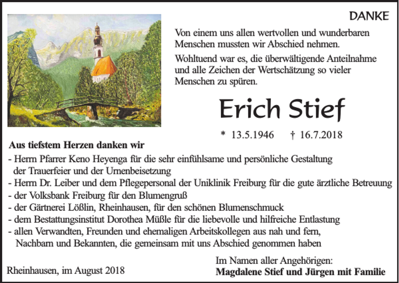 <p>DANKE<br />Von einem uns allen wertvollen und wunderbaren<br />Menschen mussten wir Abschied nehmen.<br />Wohltuend war es, die überwältigende Anteilnahme<br />und alle Zeichen der Wertschätzung so vieler<br />Menschen zu spüren.</p><p>Erich Stief<br />* 13.5.1946 † 16.7.2018<br />Aus tiefstem Herzen danken wir<br />- Herrn Pfarrer Keno Heyenga für die sehr einfühlsame und persönliche Gestaltung<br />der Trauerfeier und der Urnenbeisetzung<br />- Herrn Dr. Leiber und dem Pflegepersonal der Uniklinik Freiburg für die gute ärztliche Betreuung<br />- der Volksbank Freiburg für den Blumengruß<br />- der Gärtnerei Lößlin, Rheinhausen, für den schönen Blumenschmuck<br />- dem Bestattungsinstitut Dorothea Müßle für die liebevolle und hilfreiche Entlastung<br />- allen Verwandten, Freunden und ehemaligen Arbeitskollegen aus nah und fern,<br />Nachbarn und Bekannten, die gemeinsam mit uns Abschied genommen haben<br />Rheinhausen, im August 2018</p><p>Im Namen aller Angehörigen:<br />Magdalene Stief und Jürgen mit Familie</p>