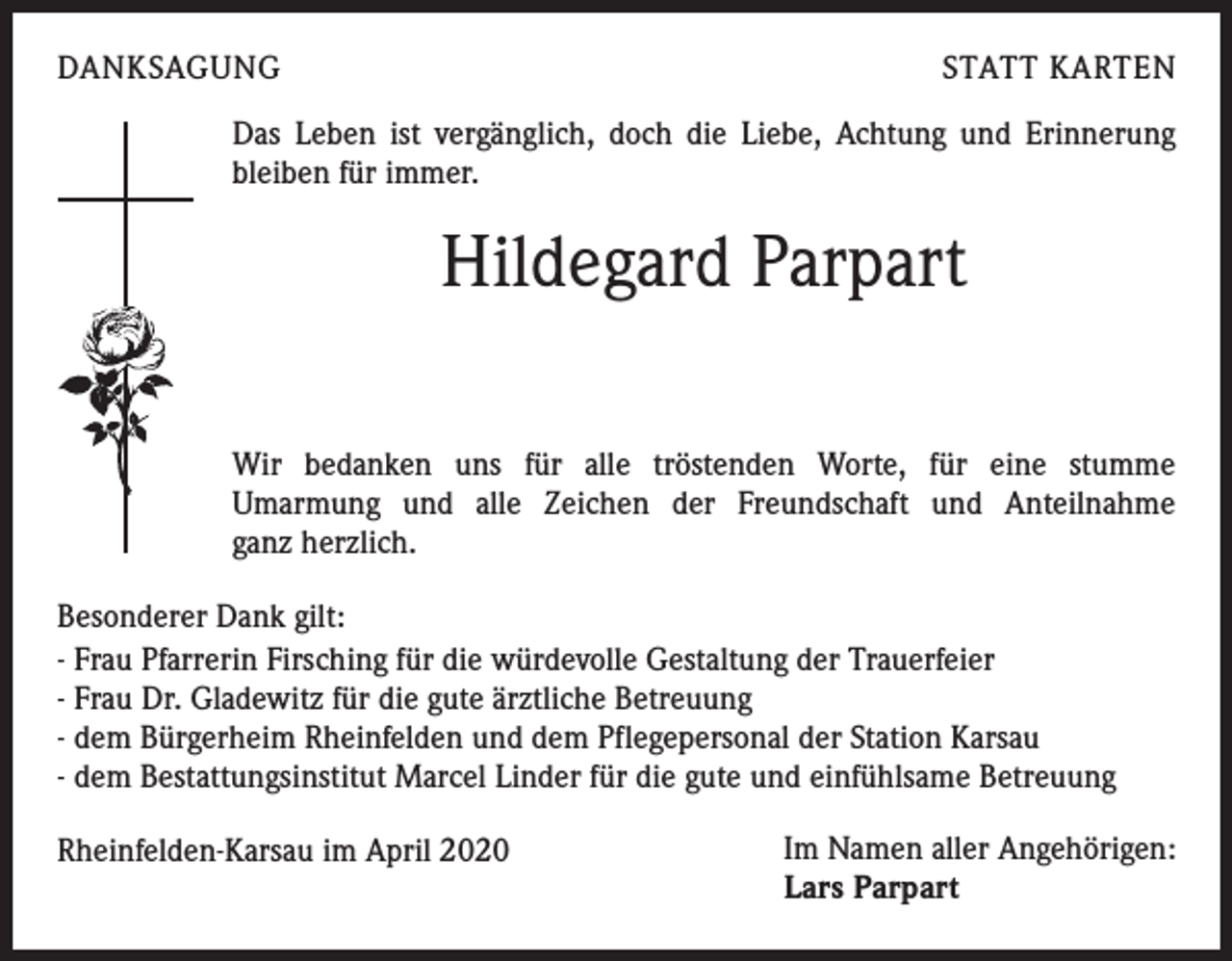 <p>DANKSAGUNG</p><p>STATT KARTEN</p><p>Das Leben ist vergänglich, doch die Liebe, Achtung und Erinnerung<br />bleiben für immer.</p><p>Hildegard Parpart<br />Wir bedanken uns für alle tröstenden Worte, für eine stumme<br />Umarmung und alle Zeichen der Freundschaft und Anteilnahme<br />ganz herzlich.<br />Besonderer Dank gilt:<br />- Frau Pfarrerin Firsching für die würdevolle Gestaltung der Trauerfeier<br />- Frau Dr. Gladewitz für die gute ärztliche Betreuung<br />- dem Bürgerheim Rheinfelden und dem Pflegepersonal der Station Karsau<br />- dem Bestattungsinstitut Marcel Linder für die gute und einfühlsame Betreuung<br />Rheinfelden-Karsau im April 2020</p><p>Im Namen aller Angehörigen:<br />Lars Parpart</p>