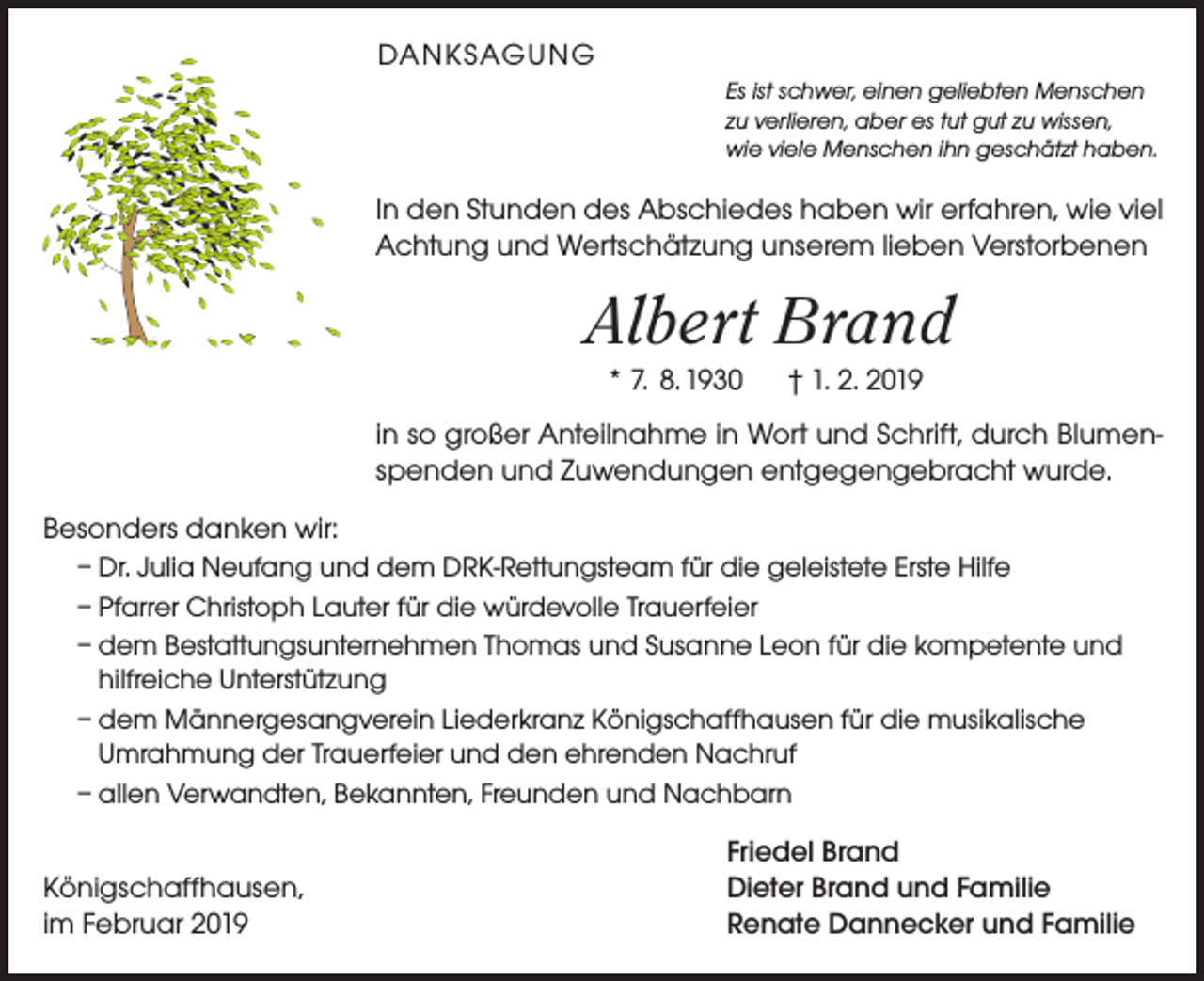 <p>DANKSAGUNG<br />Es ist schwer, einen geliebten Menschen<br />zu verlieren, aber es tut gut zu wissen,<br />wie viele Menschen ihn geschätzt haben.</p><p>In den Stunden des Abschiedes haben wir erfahren, wie viel<br />Achtung und Wertschätzung unserem lieben Verstorbenen</p><p>Albert Brand<br />* 7. 8. 1930</p><p>† 1. 2. 2019</p><p>in so großer Anteilnahme in Wort und Schrift, durch Blumenspenden und Zuwendungen entgegengebracht wurde.<br />Besonders danken wir:<br />– Dr. Julia Neufang und dem DRK-Rettungsteam für die geleistete Erste Hilfe<br />– Pfarrer Christoph Lauter für die würdevolle Trauerfeier<br />– dem Bestattungsunternehmen Thomas und Susanne Leon für die kompetente und<br />hilfreiche Unterstützung<br />– dem Männergesangverein Liederkranz Königschaffhausen für die musikalische<br />Umrahmung der Trauerfeier und den ehrenden Nachruf<br />– allen Verwandten, Bekannten, Freunden und Nachbarn</p><p>Königschaffhausen,<br />im Februar 2019</p><p>Friedel Brand<br />Dieter Brand und Familie<br />Renate Dannecker und Familie</p>