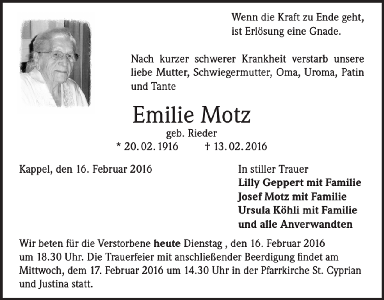 <p>Wenn die Kraft zu Ende geht,<br />ist Erlösung eine Gnade.<br />Nach kurzer schwerer Krankheit verstarb unsere<br />liebe Mutter, Schwiegermutter, Oma, Uroma, Patin<br />und Tante</p><p>Emilie Motz</p><p>geb. Rieder<br />* 20. 02. 1916<br />† 13. 02. 2016<br />Kappel, den 16. Februar 2016</p><p>In stiller Trauer<br />Lilly Geppert mit Familie<br />Josef Motz mit Familie<br />Ursula Köhli mit Familie<br />und alle Anverwandten</p><p>Wir beten für die Verstorbene heute Dienstag , den 16. Februar 2016<br />um 18.30 Uhr. Die Trauerfeier mit anschließender Beerdigung findet am<br />Mittwoch, dem 17. Februar 2016 um 14.30 Uhr in der Pfarrkirche St. Cyprian<br />und Justina statt.</p>