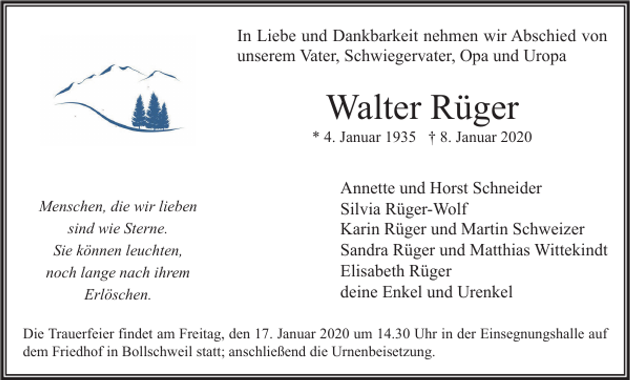 <p>In Liebe und Dankbarkeit nehmen wir Abschied von<br />unserem Vater, Schwiegervater, Opa und Uropa</p><p>Walter Rüger</p><p>* 4. Januar 1935 † 8. Januar 2020</p><p>Menschen, die wir lieben<br />sind wie Sterne.<br />Sie können leuchten,<br />noch lange nach ihrem<br />Erlöschen.</p><p>Annette und Horst Schneider<br />Silvia Rüger-Wolf<br />Karin Rüger und Martin Schweizer<br />Sandra Rüger und Matthias Wittekindt<br />Elisabeth Rüger<br />deine Enkel und Urenkel</p><p>Die Trauerfeier findet am Freitag, den 17. Januar 2020 um 14.30 Uhr in der Einsegnungshalle auf<br />dem Friedhof in Bollschweil statt; anschließend die Urnenbeisetzung.</p>