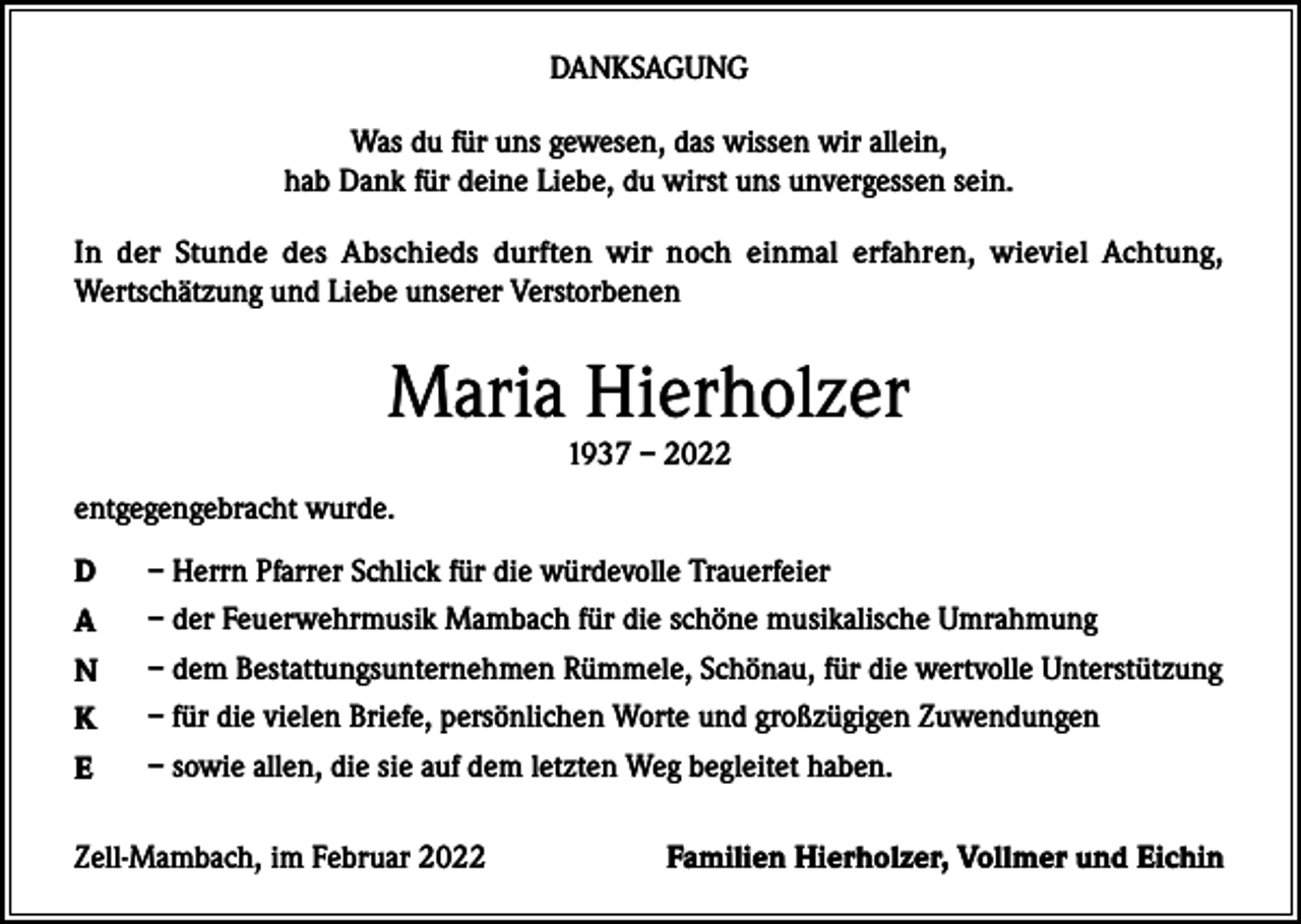 <p>DANKSAGUNG<br />Was du für uns gewesen, das wissen wir allein,<br />hab Dank für deine Liebe, du wirst uns unvergessen sein.<br />In der Stunde des Abschieds durften wir noch einmal erfahren, wieviel Achtung,<br />Wertschätzung und Liebe unserer Verstorbenen</p><p>Maria Hierholzer<br />1937 – 2022</p><p>entgegengebracht wurde.<br />D</p><p>– Herrn Pfarrer Schlick für die würdevolle Trauerfeier</p><p>A</p><p>– der Feuerwehrmusik Mambach für die schöne musikalische Umrahmung</p><p>N</p><p>– dem Bestattungsunternehmen Rümmele, Schönau, für die wertvolle Unterstützung</p><p>K</p><p>– für die vielen Briefe, persönlichen Worte und großzügigen Zuwendungen</p><p>E</p><p>– sowie allen, die sie auf dem letzten Weg begleitet haben.</p><p>Zell-Mambach, im Februar 2022</p><p>Familien Hierholzer, Vollmer und Eichin</p>