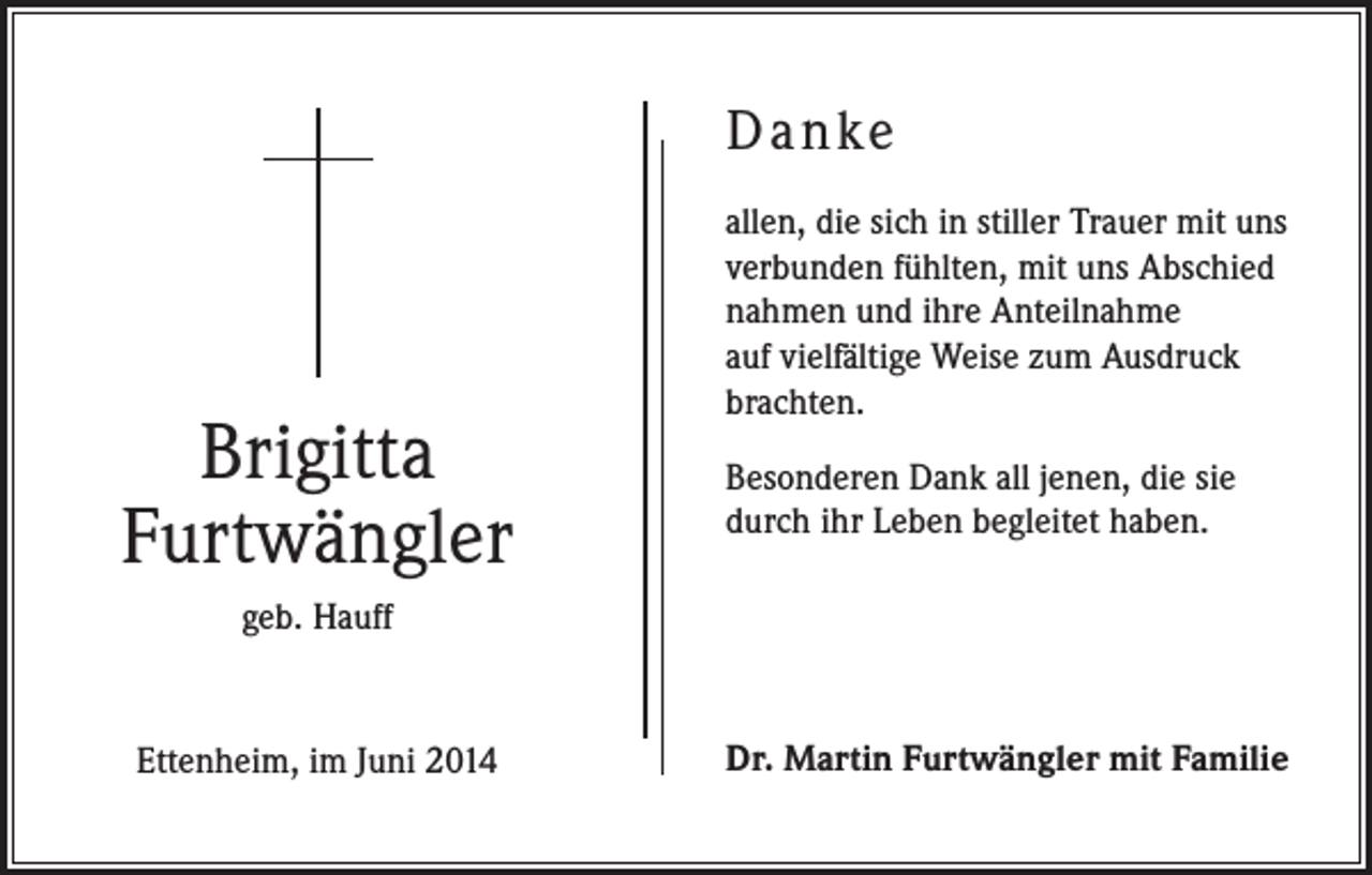 <p>Danke</p><p>Brigitta<br />Furtwängler</p><p>allen, die sich in stiller Trauer mit uns<br />verbunden fühlten, mit uns Abschied<br />nahmen und ihre Anteilnahme<br />auf vielfältige Weise zum Ausdruck<br />brachten.<br />Besonderen Dank all jenen, die sie<br />durch ihr Leben begleitet haben.</p><p>geb. Hauff</p><p>Ettenheim, im Juni 2014</p><p>Dr. Martin Furtwängler mit Familie</p>