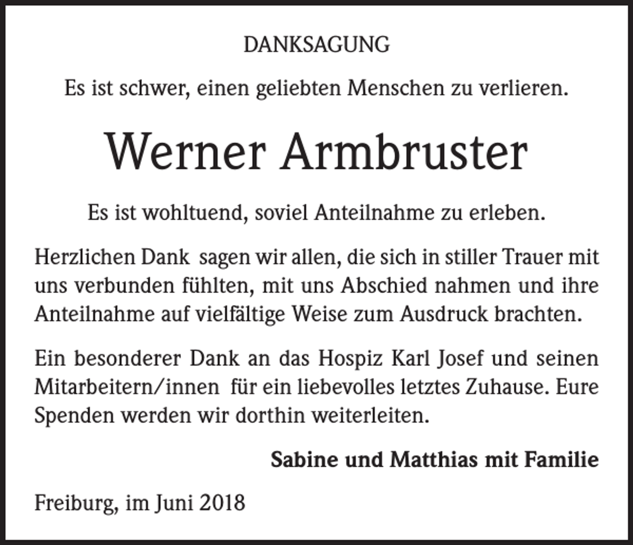 <p>DANKSAGUNG<br />Es ist schwer, einen geliebten Menschen zu verlieren.</p><p>Werner Armbruster<br />Es ist wohltuend, soviel Anteilnahme zu erleben.<br />Herzlichen Dank sagen wir allen, die sich in stiller Trauer mit<br />uns verbunden fühlten, mit uns Abschied nahmen und ihre<br />Anteilnahme auf vielfältige Weise zum Ausdruck brachten.<br />Ein besonderer Dank an das Hospiz Karl Josef und seinen<br />Mitarbeitern/innen für ein liebevolles letztes Zuhause. Eure<br />Spenden werden wir dorthin weiterleiten.<br />Sabine und Matthias mit Familie<br />Freiburg, im Juni 2018</p>