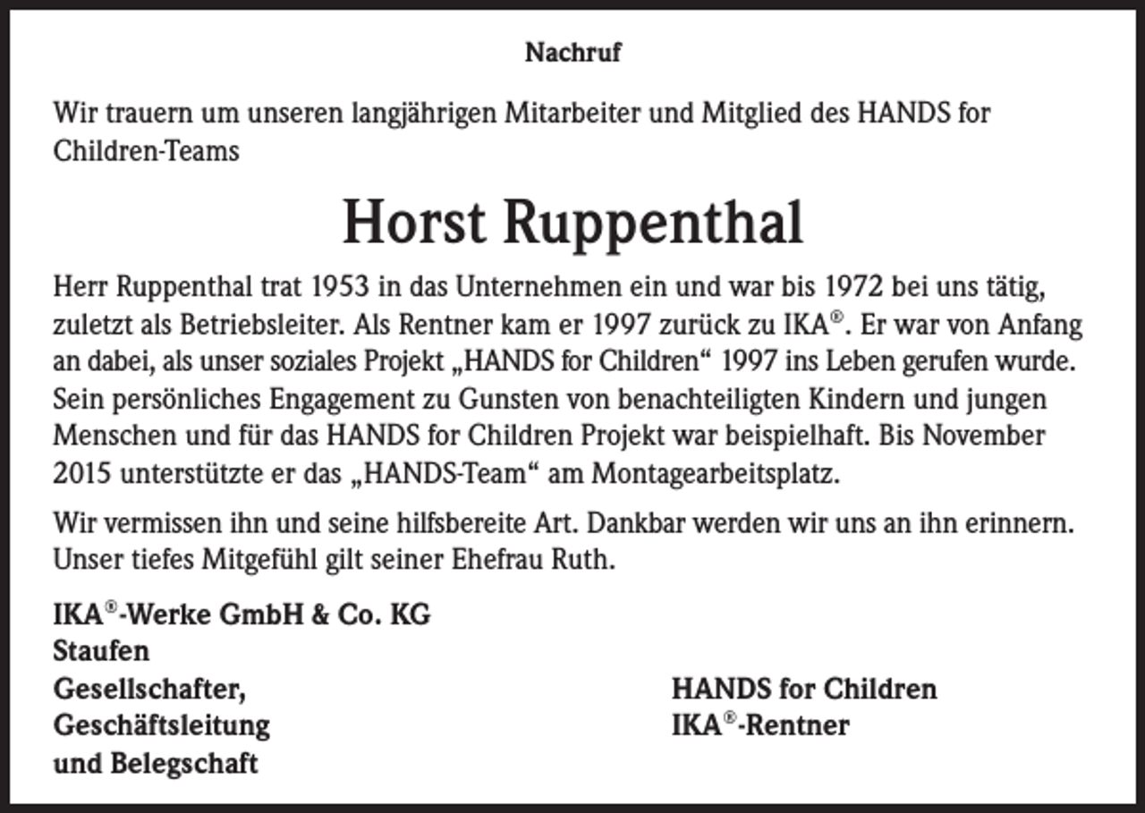 <p>Nachruf</p><p>Wir trauern um unseren langjährigen Mitarbeiter und Mitglied des HANDS for<br />Children-Teams</p><p>Horst Ruppenthal<br />Herr Ruppenthal trat 1953 in das Unternehmen ein und war bis 1972 bei uns tätig,<br />zuletzt als Betriebsleiter. Als Rentner kam er 1997 zurück zu IKA®. Er war von Anfang<br />an dabei, als unser soziales Projekt „HANDS for Children“ 1997 ins Leben gerufen wurde.<br />Sein persönliches Engagement zu Gunsten von benachteiligten Kindern und jungen<br />Menschen und für das HANDS for Children Projekt war beispielhaft. Bis November<br />2015 unterstützte er das „HANDS-Team“ am Montagearbeitsplatz.<br />Wir vermissen ihn und seine hilfsbereite Art. Dankbar werden wir uns an ihn erinnern.<br />Unser tiefes Mitgefühl gilt seiner Ehefrau Ruth.<br />IKA®-Werke GmbH &amp; Co. KG<br />Staufen<br />Gesellschafter,<br />Geschäftsleitung<br />und Belegschaft</p><p>HANDS for Children<br />IKA®-Rentner</p>