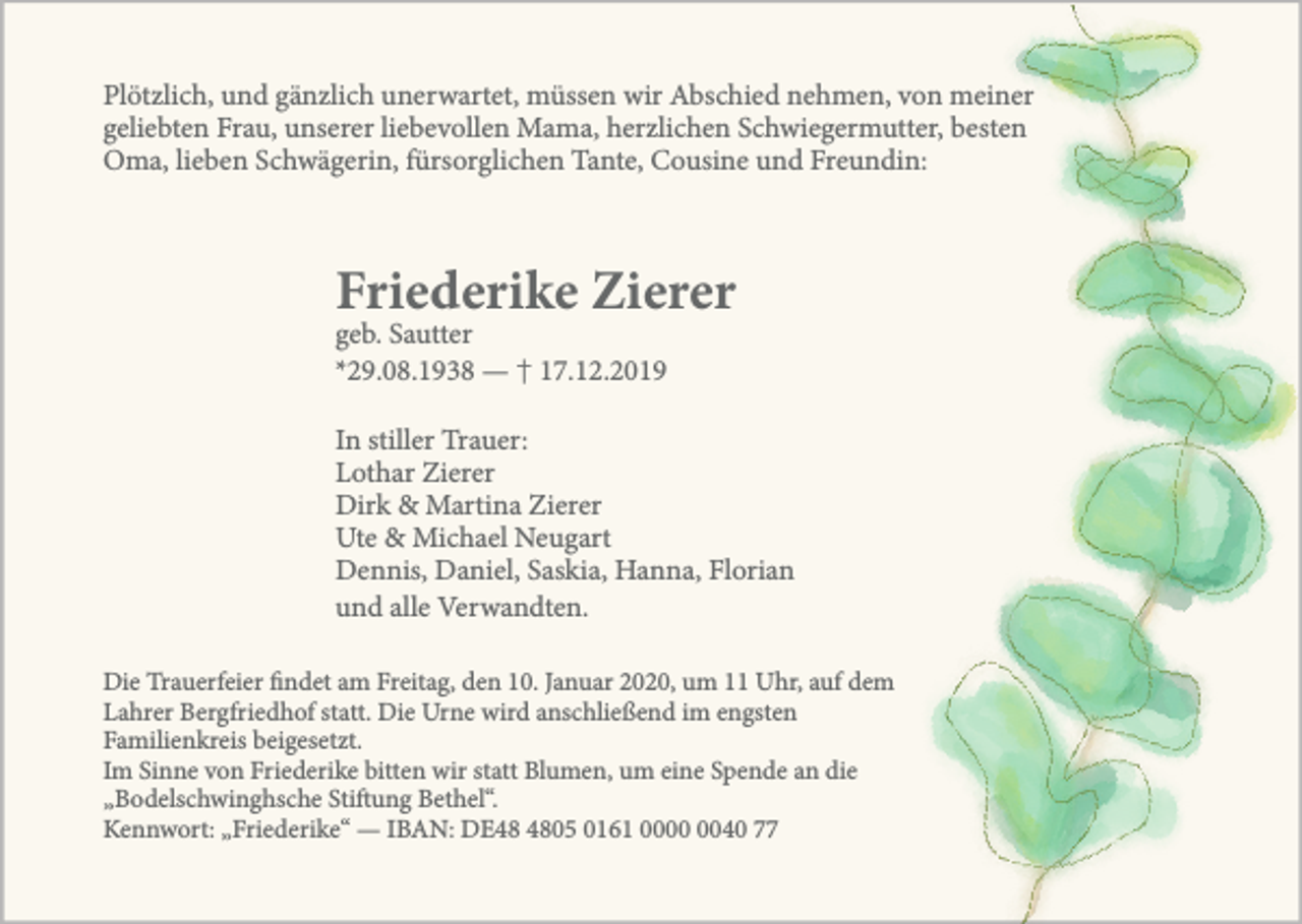 <p>Plötzlich, und gänzlich unerwartet, müssen wir Abschied nehmen, von meiner<br />geliebten Frau, unserer liebevollen Mama, herzlichen Schwiegermutter, besten<br />Oma, lieben Schwägerin, fürsorglichen Tante, Cousine und Freundin:</p><p>Friederike Zierer<br />geb. Sautter<br />*29.08.1938 — † 17.12.2019</p><p>In stiller Trauer:<br />Lothar Zierer<br />Dirk &amp; Martina Zierer<br />Ute &amp; Michael Neugart<br />Dennis, Daniel, Saskia, Hanna, Florian<br />und alle Verwandten.<br />Die Trauerfeier findet am Freitag, den 10. Januar 2020, um 11 Uhr, auf dem<br />Lahrer Bergfriedhof statt. Die Urne wird anschließend im engsten<br />Familienkreis beigesetzt.<br />Im Sinne von Friederike bitten wir statt Blumen, um eine Spende an die<br />„Bodelschwinghsche Stiftung Bethel“.<br />Kennwort: „Friederike“ — IBAN: DE05 0161 0040 77</p>