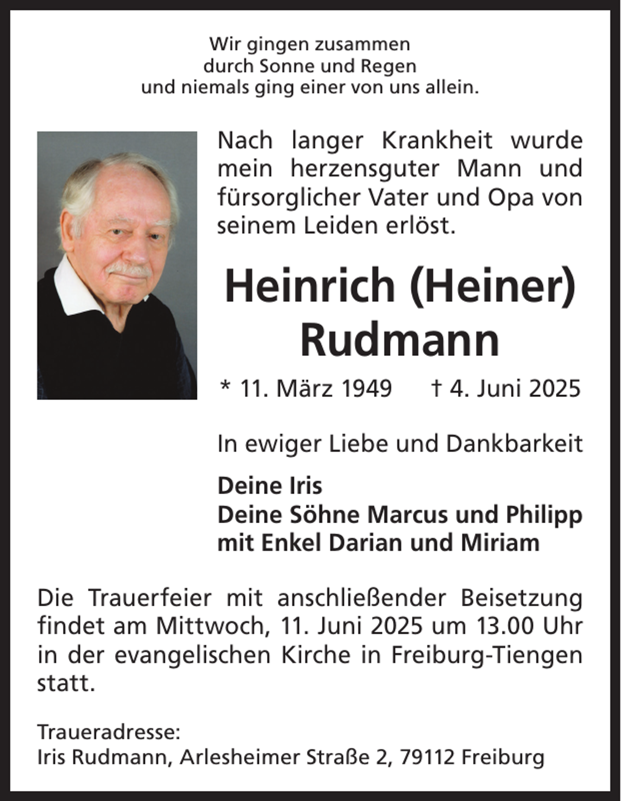 <p>Wir gingen zusammen<br />durch Sonne und Regen<br />und niemals ging einer von uns allein.</p><p>Nach langer Krankheit wurde<br />mein herzensguter Mann und<br />fürsorglicher Vater und Opa von<br />seinem Leiden e<br />­ rlöst.</p><p>Heinrich (Heiner)<br />Rudmann<br />* 11. März 1949</p><p>† 4. Juni 2025</p><p>In ewiger Liebe und Dankbarkeit<br />Deine Iris<br />Deine Söhne Marcus und Philipp<br />mit Enkel Darian und Miriam<br />Die Trauerfeier mit anschließender Beisetzung<br />findet am Mittwoch, 11. Juni 2025 um 13.00 Uhr<br />in der e<br />­ vangelischen Kirche in Freiburg-Tiengen<br />statt.<br />Traueradresse:<br />Iris Rudmann, Arlesheimer Straße 2, 79112 Freiburg</p>